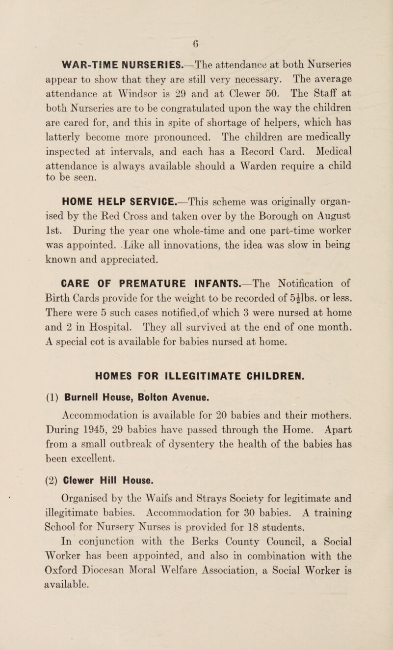 WAR-TIME NURSERIES.—The attendance at both Nurseries appear to show that they are still very necessary. The average attendance at Windsor is 29 and at Clewer 50. The Staff at both Nurseries are to be congratulated upon the way the children are cared for, and this in spite of shortage of helpers, which has latterly become more pronounced. The children are medically inspected at intervals, and each has a Record Card. Medical attendance is always available should a Warden require a child to be seen. HOME HELP SERVICE.—This scheme was originally organ¬ ised by the Red Cross and taken over by the Borough on August 1st. During the year one whole-time and one part-time worker was appointed. Like all innovations, the idea was slow in being known and appreciated. CARE OF PREMATURE INFANTS.—The Notification of Birth Cards provide for the weight to be recorded of 5jlbs. or less. There were 5 such cases notified,of which 3 were nursed at home and 2 in Hospital. They all survived at the end of one month. A special cot is available for babies nursed at home. HOMES FOR ILLEGITIMATE CHILDREN. (1) Burnell House, Bolton Avenue. Accommodation is available for 20 babies and their mothers. During 1945, 29 babies have passed through the Home. Apart from a small outbreak of dysentery the health of the babies has been excellent. (2) Clewer Hill House. Organised by the Waifs and Strays Society for legitimate and illegitimate babies. Accommodation for 30 babies. A training School for Nursery Nurses is provided for 18 students. In conjunction with the Berks County Council, a Social Worker has been appointed, and also in combination with the Oxford Diocesan Moral Welfare Association, a Social Worker is available.