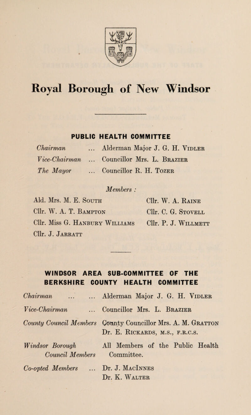 Royal Borough of New Windsor PUBLIC HEALTH COMMITTEE Chairman ... Alderman Major J. G. H. Vidler Vice-Chairman ... Councillor Mrs. L. Brazier The Mayor ... Councillor B. H. Tozer Members : Aid. Mrs. M. E. South Cllr. W. A. Baine Cllr. W. A. T. Bampton Cllr. C. G. Stovell Cllr. Miss G. Hanbtjry Williams Cllr. P. J. Willmett Cllr. J. Jarratt WINDSOR AREA SUB-COMMITTEE OF THE BERKSHIRE COUNTY HEALTH COMMITTEE Chairman ... Alderman Major J. G. H. Vidler Vice-Chairman ... Councillor Mrs. L. Brazier County Council Members County Councillor Mrs. A. M. Gratton Dr. E. Bickards, m.s., f.r.c.s. Windsor Borough All Members of the Public Health Council Members Committee. Co-opted Members Dr. J. MacInnes Dr. K. Walter