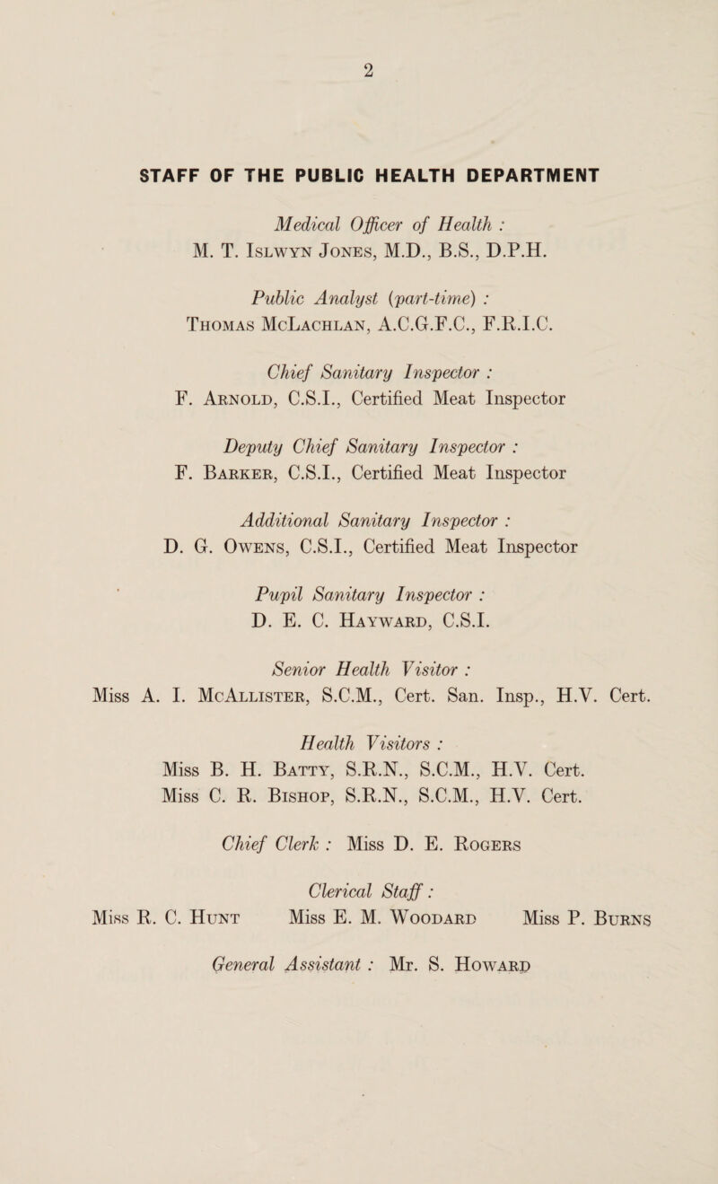 STAFF OF THE PUBLIC HEALTH DEPARTMENT Medical Officer of Health : M. T. Islwyn Jones, M.D., B.S., D.P.H. Public Analyst (part-time) : Thomas McLachlan, A.C.G.F.C., F.R.I.C. Chief Sanitary Inspector : F. Arnold, C.S.I., Certified Meat Inspector Deputy Chief Sanitary Inspector : F. Barker, C.S.I., Certified Meat Inspector Additional Sanitary Inspector : D. G. Owens, C.S.I., Certified Meat Inspector Pupil Sanitary Inspector : D. E. C. Hayward, C.S.I. Senior Health Visitor : Miss A. I. McAllister, S.C.M., Cert. San. Insp., H.V. Cert. Health Visitors : Miss B. H. Batty, S.B.N., S.C.M., H.V. Cert. Miss C. R. Bishop, S.R.N., S.C.M., H.V. Cert. Chief Clerk : Miss D. E. Rogers Clerical Staff: Miss R. C. Hunt Miss E. M. Woodard Miss P. Burns General Assistant : Mr. S. Hoavard