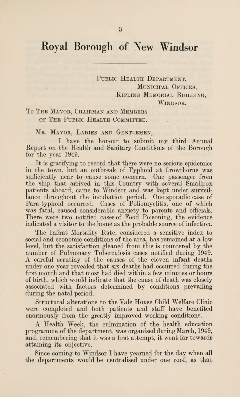 Royal Borough of New Windsor Public Health Department, Municipal Offices, Kipling Memorial Building, Windsor. To The Mayor, Chairman and Members of The Public Health Committee. Mr. Mayor, Ladies and Gentlemen, I have the honour to submit my third Annual Report on the Health and Sanitary Conditions of the Borough for the year 1949. It is gratifying to record that there were no serious epidemics in the town, but an outbreak of Typhoid at Crowthorne was sufficiently near to cause some concern. One passenger from the ship that arrived in this Country with several Smallpox patients aboard, came to Windsor and was kept under surveil¬ lance throughout the incubation period. One sporadic case of Para-typhoid occurred. Cases of Poliomyelitis, one of which was fatal, caused considerable anxiety to parents and officials. There were two notified cases of Food Poisoning, the evidence indicated a visitor to the home as the probable source of infection. The Infant Mortality Rate, considered a sensitive index to social and economic conditions of the area, has remained at a low level, but the satisfaction gleaned from this is countered by the number of Pulmonary Tuberculosis cases notified during 1949. A careful scrutiny of the causes of the eleven infant deaths under one year revealed that six deaths had occurred during the first month and that most had died within a few minutes or hours of birth, which would indicate that the cause of death was closely associated with factors determined by conditions prevailing during the natal period. Structural alterations to the Vale House Child Welfare Clinic were completed and both patients and staff have benefited enormously from the greatly improved working conditions. A Health Week, the culmination of the health education programme of the department, was organised during March, 1949, and, remembering that it was a first attempt, it went far towards attaining its objective. Since coming to Windsor I have yearned for the day when all the departments would be centralised under one roof, as that