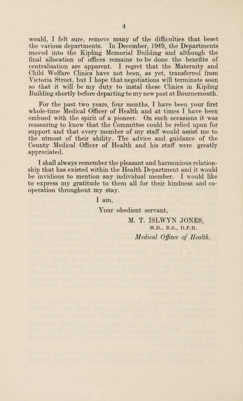 would, I felt sure, remove many of the difficulties that beset the various departments. In December, 1949, the Departments moved into the Kipling Memorial Building and although the final allocation of offices remains to be done the benefits of centralisation are apparent. I regret that the Maternity and Child Welfare Clinics have not been, as yet, transferred from Victoria Street, but I hope that negotiations will terminate soon so that it will be my duty to instal these Clinics in Kipling Building shortly before departing to my new post at Bournemouth. For the past two years, four months, I have been your first whole-time Medical Officer of Health and at times I have been embued with the spirit of a pioneer. On such occasions it was reassuring to know that the Committee could be relied upon for support and that every member of my staff would assist me to the utmost of their ability. The advice and guidance of the County Medical Officer of Health and his staff were greatly appreciated. I shall always remember the pleasant and harmonious relation¬ ship that has existed within the Health Department and it would be invidious to mention any individual member. I would like to express my gratitude to them all for their kindness and co¬ operation throughout my stay. I am, Your obedient servant, M. T. ISLWYN JONES, M.D., B.S., D.P.H. Medical Officer of Health.