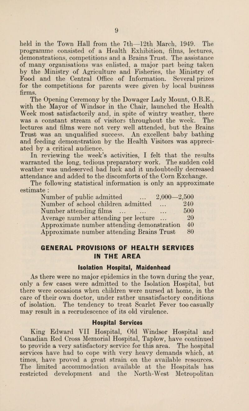 held in the Town Hall from the 7th—12th March, 1949. The programme consisted of a Health Exhibition, films, lectures, demonstrations, competitions and a Brains Trust. The assistance of many organisations was enlisted, a major part being taken by the Ministry of Agriculture and Fisheries, the Ministry of Food and the Central Office of Information. Several prizes for the competitions for parents were given by local business firms. The Opening Ceremony by the Dowager Lady Mount, O.B.E., with the Mayor of Windsor in the Chair, launched the Health Week most satisfactorily and, in spite of wintry weather, there was a constant stream of visitors throughout the week. The lectures and films were not very well attended, but the Brains Trust was an unqualified success. An excellent baby bathing and feeding demonstration by the Health Visitors was appreci¬ ated by a critical audience. In reviewing the week’s activities, I felt that the results warranted the long, tedious preparatory work. The sudden cold weather was undeserved bad luck and it undoubtedly decreased attendance and added to the discomforts of the Corn Exchange. The following statistical information is only an approximate estimate : Number of public admitted ... 2,000—2,500 Number of school children admitted ... 240 Number attending films ... ... ... 500 Average number attending per lecture ... 20 Approximate number attending demonstration 40 Approximate number attending Brains Trust 80 GENERAL PROVISIONS OF HEALTH SERVICES IN THE AREA Isolation Hospital, Maidenhead As there were no major epidemics in the town during the year, only a few cases were admitted to the Isolation Hospital, but there were occasions when children were nursed at home, in the care of their own doctor, under rather unsatisfactory conditions of isolation. The tendency to treat Scarlet Fever too casually may result in a recrudescence of its old virulence. Hospital Services King Edward VII Hospital, Old Windsor Hospital and Canadian Red Cross Memorial Hospital, Taplow, have continued to provide a very satisfactory service for this area. The hospital services have had to cope with very heavy demands which, at times, have proved a great strain on the available resources. The limited accommodation available at the Hospitals has restricted development and the North-West Metropolitan