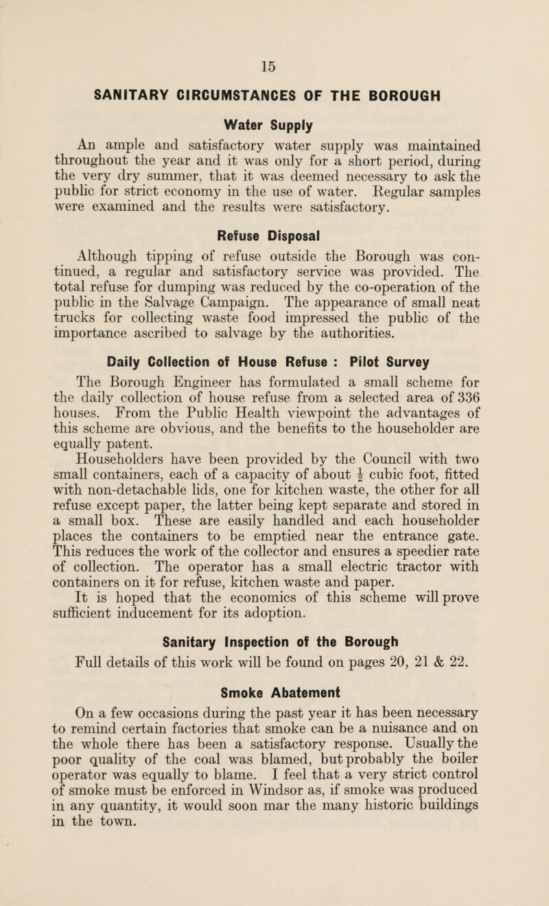 SANITARY CIRCUMSTANCES OF THE BOROUGH Water Supply An ample and satisfactory water supply was maintained throughout the year and it was only for a short period, during the very dry summer, that it was deemed necessary to ask the public for strict economy in the use of water. Regular samples were examined and the results were satisfactory. Refuse Disposal Although tipping of refuse outside the Borough was con¬ tinued, a regular and satisfactory service was provided. The total refuse for dumping was reduced by the co-operation of the public in the Salvage Campaign. The appearance of small neat trucks for collecting waste food impressed the public of the importance ascribed to salvage by the authorities. Daily Collection of House Refuse : Pilot Survey The Borough Engineer has formulated a small scheme for the daily collection of house refuse from a selected area of 336 houses. From the Public Health viewpoint the advantages of this scheme are obvious, and the benefits to the householder are equally patent. Householders have been provided by the Council with two small containers, each of a capacity of about \ cubic foot, fitted with non-detachable lids, one for kitchen waste, the other for all refuse except paper, the latter being kept separate and stored in a small box. These are easily handled and each householder places the containers to be emptied near the entrance gate. This reduces the work of the collector and ensures a speedier rate of collection. The operator has a small electric tractor with containers on it for refuse, kitchen waste and paper. It is hoped that the economics of this scheme will prove sufficient inducement for its adoption. Sanitary Inspection of the Borough Full details of this work will be found on pages 20, 21 & 22. Smoke Abatement On a few occasions during the past year it has been necessary to remind certain factories that smoke can be a nuisance and on the whole there has been a satisfactory response. Usually the poor quality of the coal was blamed, but probably the boiler operator was equally to blame. I feel that a very strict control of smoke must be enforced in Windsor as, if smoke was produced in any quantity, it would soon mar the many historic buildings in the town.