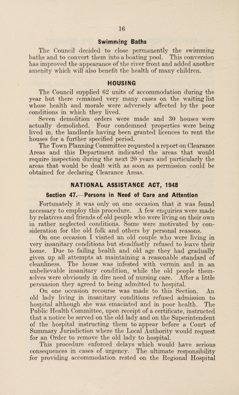 Swimming Baths The Council decided to close permanently the swimming baths and to convert them into a boating pool. This conversion has improved the appearance of the river front and added another amenity which will also benefit the health of many children. HOUSING The Council supplied 62 units of accommodation during the year but there remained very many cases on the waiting list whose health and morale were adversely affected by the poor conditions in which they lived. Seven demolition orders were made and 30 houses were actually demolished. Four condemned properties were being lived in, the landlords having been granted licences to rent the houses for a further specified period. The Town Planning Committee requested a report on Clearance Areas and this Department indicated the areas that would require inspection during the next 20 years and particularly the areas that would be dealt with as soon as permission could be obtained for declaring Clearance Areas. NATIONAL ASSISTANCE ACT, 1948 Section 47.—Persons in Need of Care and Attention Fortunately it was only on one occasion that it was found necessary to employ this procedure. A few enquiries were made by relatives and friends of old people who were living on their own in rather neglected conditions. Some were motivated by con¬ sideration for the old folk and others by personal reasons. On one occasion I visited an old couple who were living in very insanitary conditions but steadfastly refused to leave their home. Due to failing health and old age they had gradually given up all attempts at maintaining a reasonable standard of cleanliness. The house was infested with vermin and in an unbelievable insanitary condition, while the old people them¬ selves were obviously in dire need of nursing care. After a little persuasion they agreed to being admitted to hospital. On one occasion recourse was made to this Section. An old lady living in insanitary conditions refused admission to hospital although she was emaciated and in poor health. The Public Health Committee, upon receipt of a certificate, instructed that a notice be served on the old lady and on the Superintendent of the hospital instructing them to appear before a Court of Summary Jurisdiction where the Local Authority would request for an Order to remove the old lady to hospital. This procedure enforced delays which would have serious consequences in cases of urgency. The ultimate responsibility for providing accommodation rested on the Regional Hospital