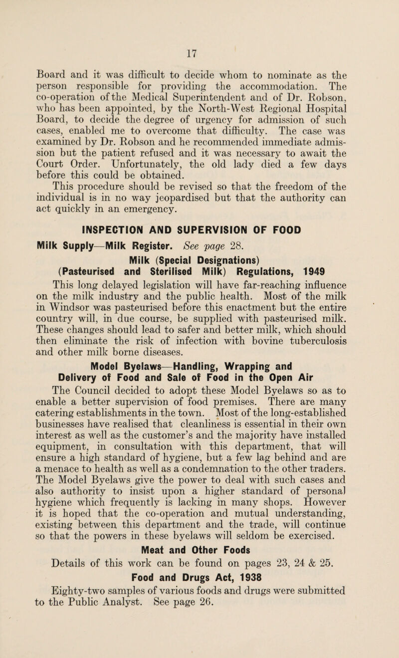 Board and it was difficult to decide whom to nominate as the person responsible for providing the accommodation. The co-operation of the Medical Superintendent and of Dr. Robson, who has been appointed, by the North-West Regional Hospital Board, to decide the degree of urgency for admission of such cases, enabled me to overcome that difficulty. The case was examined by Dr. Robson and he recommended immediate admis¬ sion but the patient refused and it was necessary to await the Court Order. Unfortunately, the old lady died a few days before this could be obtained. This procedure should be revised so that the freedom of the individual is in no way jeopardised but that the authority can act quickly in an emergency. INSPECTION AND SUPERVISION OF FOOD Milk Supply—Milk Register. See 'page 28. Milk (Special Designations) (Pasteurised and Sterilised Milk) Regulations, 1949 This long delayed legislation will have far-reaching influence on the milk industry and the public health. Most of the milk in Windsor was pasteurised before this enactment but the entire country will, in due course, be supplied with pasteurised milk. These changes should lead to safer and better milk, which should then eliminate the risk of infection with bovine tuberculosis and other milk borne diseases. Model Byelaws—Handling, Wrapping and Delivery of Food and Sale of Food in the Open Air The Council decided to adopt these Model Byelaws so as to enable a better supervision of food premises. There are many catering establishments in the town. Most of the long-established businesses have realised that cleanliness is essential in their own interest as well as the customer’s and the majority have installed equipment, in consultation with this department, that will ensure a high standard of hygiene, but a few lag behind and are a menace to health as well as a condemnation to the other traders. The Model Byelaws give the power to deal with such cases and also authority to insist upon a higher standard of personal hygiene which frequently is lacking in many shops. However it is hoped that the co-operation and mutual understanding, existing between this department and the trade, will continue so that the powers in these byelaws will seldom be exercised. Meat and Other Foods Details of this work can be found on pages 23, 24 & 25. Food and Drugs Act, 1938 Eighty-two samples of various foods and drugs were submitted to the Public Analyst. See page 26.