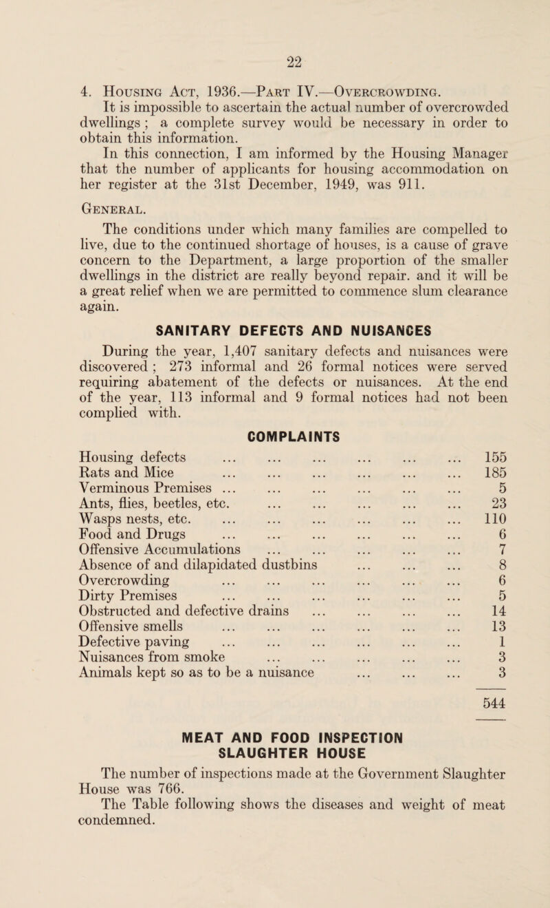 4. Housing Act, 1936.—Part IV.—Overcrowding. It is impossible to ascertain the actual number of overcrowded dwellings ; a complete survey would be necessary in order to obtain this information. In this connection, I am informed by the Housing Manager that the number of applicants for housing accommodation on her register at the 31st December, 1949, was 911. General. The conditions under which many families are compelled to live, due to the continued shortage of houses, is a cause of grave concern to the Department, a large proportion of the smaller dwellings in the district are really beyond repair, and it will be a great relief when we are permitted to commence slum clearance again. SANITARY DEFECTS AND NUISANCES During the year, 1,407 sanitary defects and nuisances were discovered ; 273 informal and 26 formal notices were served requiring abatement of the defects or nuisances. At the end of the year, 113 informal and 9 formal notices had not been complied with. COMPLAINTS Housing defects ... ... ... ... ... ... 155 Rats and Mice ... ... ... ... ... ... 185 Verminous Premises ... ... ... ... ... ... 5 Ants, flies, beetles, etc. . 23 Wasps nests, etc. ... ... ... ... ... ... 110 Food and Drugs ... ... ... ... ... ... 6 Offensive Accumulations ... ... ... ... ... 7 Absence of and dilapidated dustbins ... ... ... 8 Overcrowding . 6 Dirty Premises ... ... ... ... ... ... 5 Obstructed and defective drains ... ... ... ... 14 Offensive smells ... ... ... ... ... ... 13 Defective paving ... ... ... ... ... ... 1 Nuisances from smoke . ... . 3 Animals kept so as to be a nuisance ... ... ... 3 544 MEAT AND FOOD INSPECTION SLAUGHTER HOUSE The number of inspections made at the Government Slaughter House was 766. The Table following shows the diseases and weight of meat condemned.