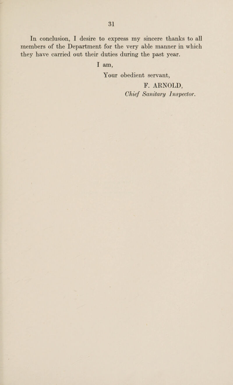 In conclusion, I desire to express my sincere thanks to all members of the Department for the very able manner in which they have carried out their duties during the past year. I am, Your obedient servant, F. ARNOLD, Chief Sanitary Inspector.