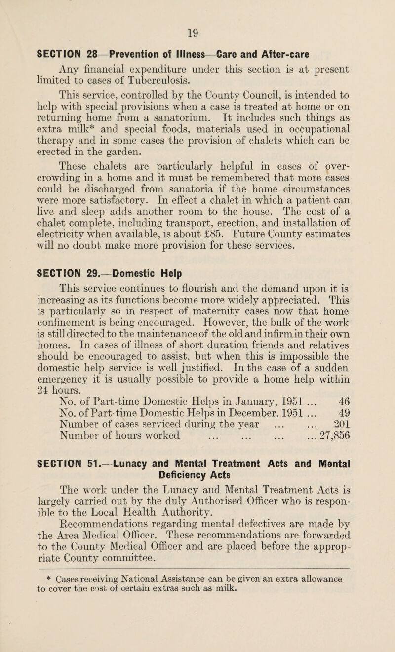 SECTION 28—Prevention of Illness—Care and After-care Any financial expenditure under this section is at present limited to cases of Tuberculosis. This service, controlled by the County Council, is intended to help with special provisions when a case is treated at home or on returning home from a sanatorium. It includes such things as extra milk* and special foods, materials used in occupational therapy and in some cases the provision of chalets which can be erected in the garden. These chalets are particularly helpful in cases of over¬ crowding in a home and it must be remembered that more cases could be discharged from sanatoria if the home circumstances were more satisfactory. In effect a chalet in which a patient can live and sleep adds another room to the house. The cost of a chalet complete, including transport, erection, and installation of electricity when available, is about £85. Future County estimates will no doubt make more provision for these services. SECTION 29.—Domestic Help This service continues to flourish and the demand upon it is increasing as its functions become more widely appreciated. This is particularly so in respect of maternity cases now that home confinement is being encouraged. However, the bulk of the work is still directed to the maintenance of the old and infirm in their own homes. In cases of illness of short duration friends and relatives should be encouraged to assist, but when this is impossible the domestic help service is well justified. In the case of a sudden emergency it is usually possible to provide a home help within 24 hours. No. of Part-time Domestic Helps in January, 1951 ... 46 No. of Part-time Domestic Helps in December, 1951 ... 49 Number of cases serviced during the year ... ... 201 Number of hours worked ... ... ... ...27,856 SECTION 51.—Lunacy and Mental Treatment Acts and Mental Deficiency Acts The work under the Lunacy and Mental Treatment Acts is largely carried out by the duly Authorised Officer who is respon- ible to the Local Llealth Authority. Recommendations regarding mental defectives are made by the Area Medical Officer. These recommendations are forwarded to the County Medical Officer and are placed before the approp ¬ riate County committee. * Cases receiving National Assistance can be given an extra allowance to cover the cost of certain extras such as milk.