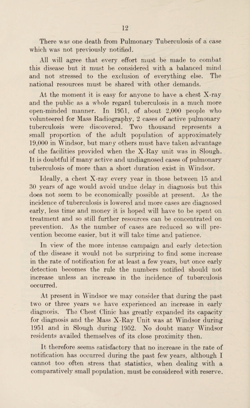 There was one death from Pulmonary Tuberculosis of a case which was not previously notified. All will agree that every effort must be made to combat this disease but it must be considered with a balanced mind and not stressed to the exclusion of everything else. The national resources must be shared wfith other demands. At the moment it is easy for anyone to have a chest X-ray and the public as a whole regard tuberculosis in a much more open-minded manner. In 1951, of about 2,000 people who volunteered for Mass Radiography, 2 cases of active pulmonary tuberculosis were discovered. Twto thousand represents a small proportion of the adult population of approximately 19,000 in Windsor, but many others must have taken advantage of the facilities provided when the X-Ray unit wras in Slough. It is doubtful if many active and undiagnosed cases of pulmonary tuberculosis of more than a short duration exist in Windsor. Ideally, a chest X-ray every year in those between 15 and 30 years of age would avoid undue delay in diagnosis but this does not seem to be economically possible at present. As the incidence of tuberculosis is lowered and more cases are diagnosed early, less time and money it is hoped wall have to be spent on treatment and so still further resources can be concentrated on prevention. As the number of cases are reduced so will pre¬ vention become easier, but it will take time and patience. In viewr of the more intense campaign and early detection of the disease it would not be surprising to find some increase in the rate of notification for at least a few years, but once early detection becomes the rule the numbers notified should not increase unless an increase in the incidence of tuberculosis occurred. At present in Windsor wre may consider that during the past two or three years we have experienced an increase in early diagnosis. The Chest Clinic has greatly expanded its capacity for diagnosis and the Mass X-Ray Unit was at Windsor during 1951 and in Slough during 1952. No doubt many Windsor residents availed themselves of its close proximity then. It therefore seems satisfactory that no increase in the rate of notification has occurred during the past few years, although I cannot too often stress that statistics, when dealing with a comparatively small population, must be considered with reserve.