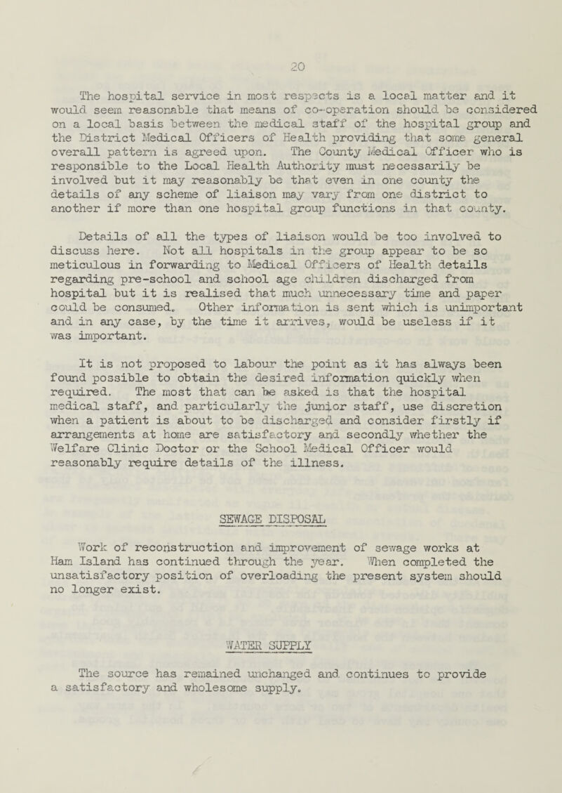 The hospital service in most respects is a local matter and it would seem reasonable that means of co-operation should be considered on a local basis between the medical staff of the hospital group and the District Medical Officers of Health providing that some general overall pattern is agreed upon. The County Medical Officer who is responsible to the Local Health Authority must necessarily be involved but it may reasonably be that even in one county the details of any scheme of liaison may vary from one district to another if more than one hospital group functions in that county. Details of all the types of liaison would be too involved to discuss here. Not all hospitals in the group appear to be so meticulous in forwarding to Medical Officers of Health details regarding pre-school and school age children discharged from hospital but it is realised that much unnecessary time and paper could be consumed,. Other information is sent which is unimportant and in any case, by the time it arrives, would be useless if it was important. It is not proposed to labour the point as it has always been found possible to obtain the desired information quickly when required. The most that can be asked is that the hospital medical staff, and particularly the junior staff, use discretion when a patient is about to be discharged and consider firstly if arrangements at home are satisfactory and secondly whether the Welfare Clinic Doctor or the School Medical Officer would reasonably require details of the illness. SEWAGE DISPOSAL Work of reconstruction and improvement of sewage works at Ham Island has continued through the year. When completed the unsatisfactory position of overloading the present system should no longer exist. WATER SUPPLY The source has remained unchanged and continues to provide a satisfactory and wholesome supply.