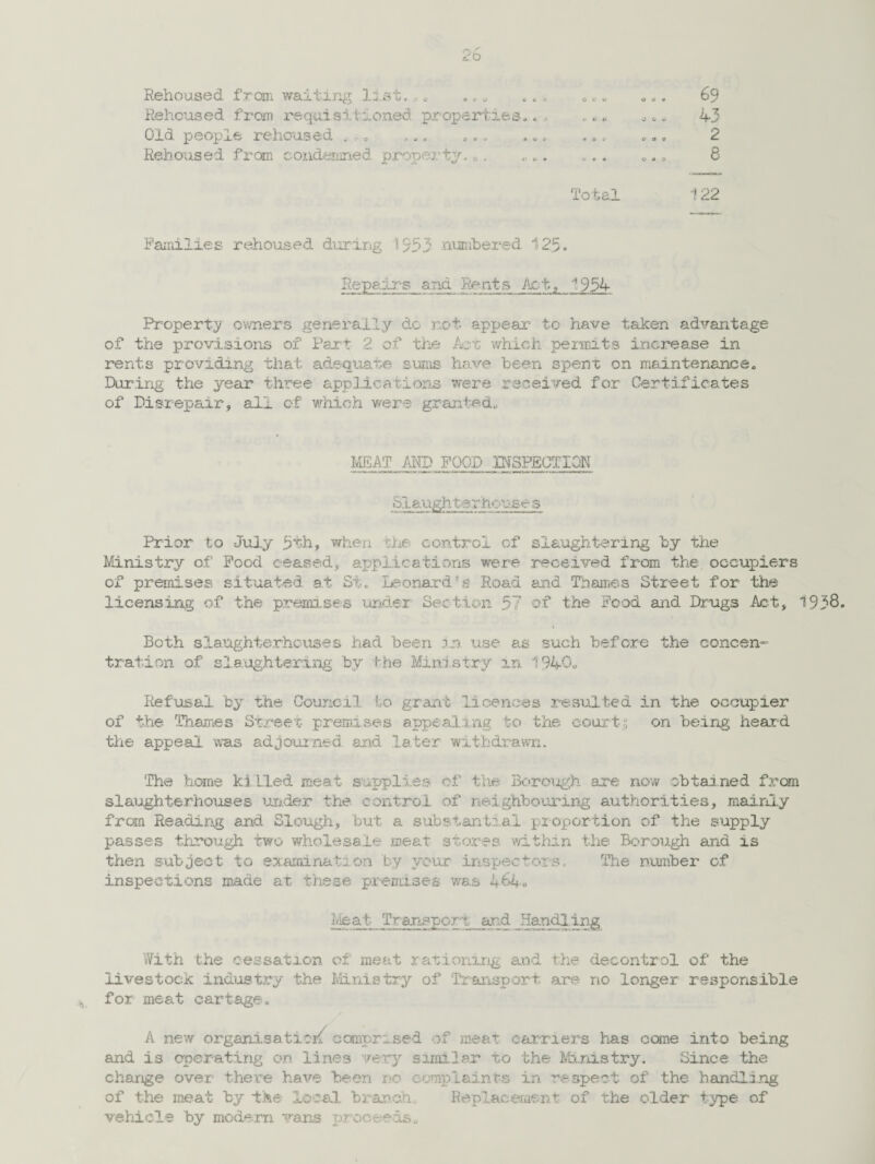 Rehoused from waiting list.0„ .„„ ... 0.. Rehoused from requisitioned properties.. Old people rehoused .,. ,.. .., .. Rehoused from condemned, property. 0. .. ... Total 69 43 2 8 122 Families rehoused during 1953 numbered 125. Repairs and Re ats Ac t, ^ 954 Property owners generally do not appear to have taken advantage of the provisions of Part 2 of the Aot which penults increase in rents providing that adequate sums have been spent on maintenance. During the year three applications were received for Certificates of Disrepair, all of which were granted. MEAT MS FOOD INSPECTION Slaughterhouse s Prior to July 5th, when the control of slaughtering by the Ministry of Food ceased, applications were received from the occupiers of premises situated at St. Leonard's Road and Thames Street for the licensing of the premises under Section 57 of the Food and Drugs Act, 1938. Both slaughterhouses had been in use as such before the concen¬ tration of slaughtering by I-he Ministry in 1940. Refusal by the Council to grant licences resulted in the occupier of the Thames Street- premises appealing to the courts on being heard the appeal was adjourned and later withdrawn. The home ki lled meat supplies of the Borough are now obtained from slaughterhouses under the control of neighbouring authorities, mainly from Reading arid Slough, but a substantial proportion of the supply passes through two wholesale meat stores within the Borough and is then subject to examination by your inspectors. The number of inspections made at these premises was 164. With the cessation of meat rationing and the decontrol of the livestock industry the Ministry of Transport are no longer responsible for meat cartage. A new organisation comprised of meat carriers has come into being and is operating on lines very similar to the Ministry. Since the charge over there have been no complaints in respect of the handling of the meat by the- local branch. Replacement of the older type of vehicle by modem vans proceeds.