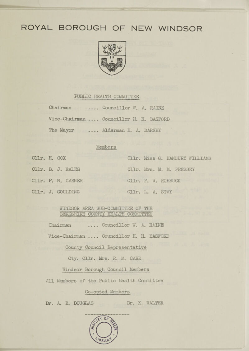 PUBLIC HEALTH CCM/IITTSS Chairman .... Councillor W. A. RAINE Vice-Chairman .... Councillor H. H„ BASPORD The Mayor .... Alderman H. A. BARNEY Cllr. H. COX Cllr. B. J0 SALES Cllr. P. N. GARNER Cllr. J. GOULDING Members Cllr. Miss G. HANBURY Vm.T.TAA Cllr. Mrs. M. M. PHESSEY Cllr. P. W. ROEBUCK Cllr. L. A. STAY WINDSOR AREA SUB-CCM.1ITTEE OF THE BERKSHIRE COUNTY HEALTH COMMITTEE Chairman .... Councillor W. A. RAINE Vice-Chairman .... Councillor H. EL. BASPORD County Council Representative Cty. Cllr. Mrs. R. M„ CARR Windsor Borough Council Members All Members of the Public Health Committee Co-opted Members Dr. A. B. DOUGLAS Dr. K. WALTER