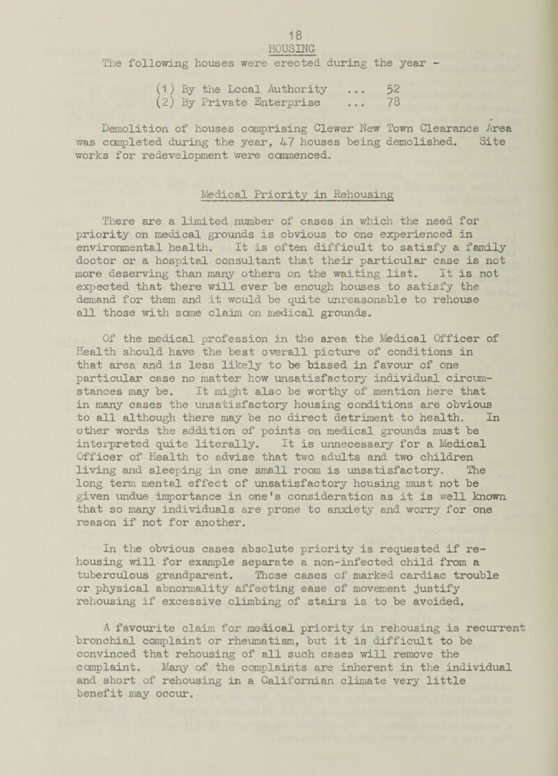 HOUSING The following houses were erected during the year - (1) By the Local Authority ... 52 (2) By Private Enterprise ... 78 Demolition of houses comprising Ciewer New Town Clearance /area was completed during the year, 47 houses being demolished. Site works for redevelopment were commenced. Medical Priority in Rehousing There are a limited number of cases in which the need for priority on medical grounds is obvious to one experienced in environmental health. It is often difficult to satisfy a family doctor or a hospital consultant that their particular case is not more deserving than many others on the waiting list. It is not expected that there will ever be enough houses to satisfy the demand for them and it would be quite unreasonable to rehouse all those with some claim on medical grounds. Of the medical profession in the area the Medical Officer of Health should have the best overall picture of conditions in that area and is less likely to be biased in favour of one particular case no matter how unsatisfactory individual circum¬ stances may be. It might also be worthy of mention here that in many cases the unsatisfactory housing conditions are obvious to all although there may be no direct detriment to health. In other words the addition of points on medical grounds must be interpreted quite literally. It is unnecessary for a Medical Officer of Health to advise that two adults and two children living and sleeping in one sms.ll room is unsatisfactory. The long term mental effect of unsatisfactory housing must not be given undue importance in one1s consideration as it is well known that so many individuals are prone to anxiety and worry for one reason if not for another. In the obvious cases absolute priority is requested if re¬ housing will for example separate a non-infected child from a tuberculous grandparent. Those cases of marked cardiac trouble or physical abnormality affecting ease of movement justify rehousing if excessive climbing of stairs is to be avoided. A favourite claim for medical priority in rehousing is recurrent bronchial complaint or rheumatism, but it is difficult to be convinced that rehousing of all such cases will remove the complaint. Many of the complaints are inherent in the individual and short of rehousing in a Californian climate very little benefit may occur.