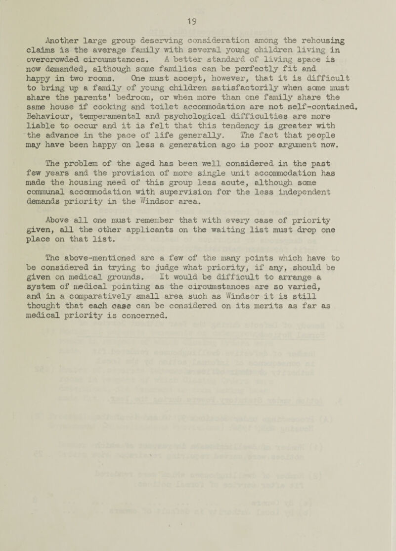 Mother large group deserving consideration among the rehousing claims is the average family with several young children living in overcrowded circumstances. A better standard of living space is now demanded, although same families can be perfectly fit and happy in two rooms. One must accept, however, that it is difficult to bring up a family of young children satisfactorily when some must share the parents' bedroom, or when more than one family share the same house if cooking and toilet accommodation are not self-contained. Behaviour, temperamental and psychological difficulties are more liable to occur and it is felt that this tendency is greater with the advance in the pace of life generally. The fact that people may have been happy on less a generation ago is poor argument now. 'The problem of the aged has been well considered in the past few years and the provision of more single unit accommodation has made the housing need of this group less acute, although some communal accommodation with supervision for the less independent demands priority in the Windsor area. Above all one must remember that with every case of priority given, all the other applicants on the waiting list must drop one place on that list. The above-mentioned are a few of the many points which have to be considered in trying to judge what priority, if any, should be given on medical grounds. It would be difficult to arrange a system of medical pointing as the circumstances are so varied, and in a comparatively small area such as ’Windsor it is still thought that each case can be considered on its merits as far as medical priority is concerned.