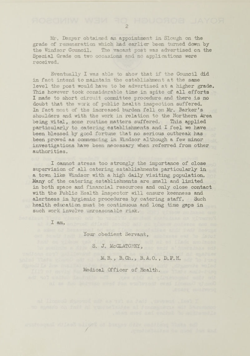 Mr. Denver obtained an appointment in Slough on the grade of remuneration which had earlier been turned down by the Windsor Council. The vacant post was advertised cn the Special. Grade on two occasions and no applications were received. Eventually I was able to show that if the Council did in fact intend to maintain the establishment at the same level the post would have to be advertised at a higher grade. This however took considerable time in spite of all efforts I made to short circuit committee procedure and there is no doubt that the work of public health inspection suffered. In fact most of the increased burden fell on Mr. Barker’s shoulders and with the work in relation to the Northern Area being vital., some routine matters suffered. This applied particularly to catering establishments and I feel we have been blessed by good fortune that no serious outbreak has been proved as commencing in Windsor although a few minor investigations have been necessary when referred from other authorities. I cannot stress too strongly the importance of close supervision of all catering establishments particularly in a town like Windsor with a high daily visiting population. Many of the catering establishments are small and limited in both space and financial resources and only close contact with the Public Health Inspector will ensure keenness and alertness in hygienic procedures by catering staff. Such health education must be continuous and long time gaps in such work involve unreasonable risk. I am, Your obedient Servant, S. J. McCLATCHEY, M. Bo , B. Ch., B. A. 0. , D. P. H. Medical Officer of Health. /