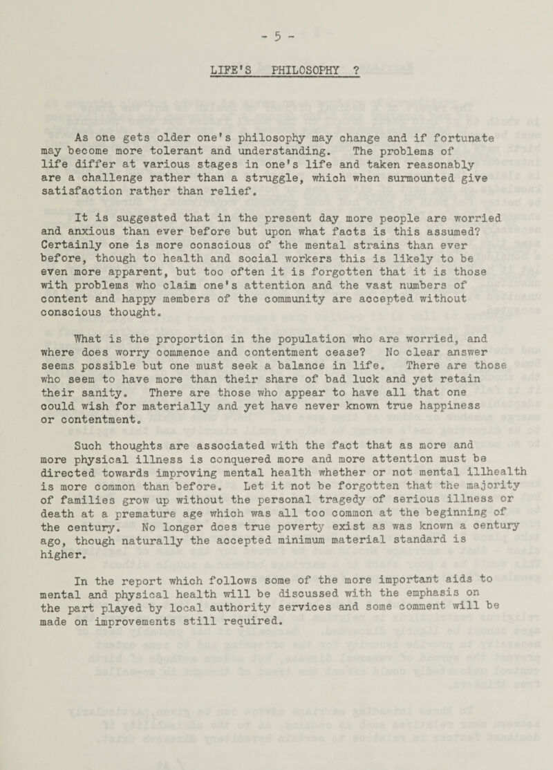 LIFE'S PHILOSOPHY ? As one gets older one's philosophy may change and if fortunate may become more tolerant and understanding. The problems of life differ at various stages in one's life and taken reasonably are a challenge rather than a struggle, which when surmounted give satisfaction rather than relief. It is suggested that in the present day more people are worried and anxious than ever before but upon what facts is this assumed? Certainly one is more conscious of the mental strains than ever before, though to health and social workers this is likely to be even more apparent, but too often it is forgotten that it is those with problems who claim one's attention and the vast numbers of content and happy members of the community are accepted without conscious thought. What is the proportion in the population who are worried, and where does worry commence and contentment cease? No clear answer seems possible but one must seek a balance in life. There are those who seem to have more than their share of bad luck and yet retain their sanity. There are those who appear to have all that one could wish for materially and yet have never known true happiness or contentment. Such thoughts are associated with the fact that as more and more physical illness is conquered more and more attention must be directed towards improving mental health whether or not mental illhealth is more common than before. Let it not be forgotten that the majority of families grow up without the personal tragedy of serious illness or death at a premature age which was all too common at the beginning of the century. No longer does true poverty exist as was known a century ago, though naturally the accepted minimum material standard is higher. In the report which follows some of the more important aids to mental and physical health will be discussed with the emphasis on the part played by local authority services and some comment will be made on improvements still required.