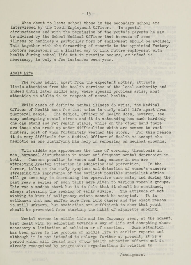 When about to leave school those in the secondary school are interviewed by the Youth Employment Officer., In special circumstances and with the permission of the youth’s parents he may be advised by the School Medical Officer that because of some illness or handicap a particular form of employment should be avoided. This together with the forwarding of records to the appointed Factory Doctors endeavours in a limited way to link future employment with health during school life but in practice occurs, or indeed is necessary, in only a few instances each year. Adult Life The young adult, apart from the expectant mother, attracts little attention from the health services of the local authority and indeed until later middle age, where special problems arise, most attention to adults is in respect of mental health. While cases of definite mental illness do arise, the Medical Officer of Health sees few that arise in early adult life apart from puerperal mania. The Medical Officer of Health does, however, see many undergoing mental stress and it is astounding how much hardship one can stand and yet remain stable, while on the other hand there are those who crack up under difficulties which are common to vast numbers, most of whom fortunately weather the storm. For this reason it is very difficult for a Medical Officer of Health to accept the neurotic as one justifying his help in rehousing on medical grounds. With middle age approaches the time of coronary thrombosis in men, hormonal disturbances in women and frequent mental depression in both. Cancers peculiar to women and lung cancer in men are attracting greater attention in education and prevention. In the former, talks on the early symptoms and detection of women’s cancers stressing the importance of the earliest possible specialist advice will go some way to increasing the operative cure rate, and during the past year a series of such talks were given to various women’s groups. This was a modest start but it is felt that it should be continued, always stressing the seeking of early advice. The attitude of not wishing to know if malignancy exists cannot be accepted. It is wellknown that men suffer more from lung cancer and the exact reason is still unknown, but statistics are sufficient to show that youth should be prevented from starting the habit of cigarette smoking. Mental stress in middle life and the Coronary seem, at the moment, best dealt with by education towards a way of life and accepting where necessary a limitation of ambition or of exertion. Some attention has been given to the problem, of middle life in earlier reports and although it is not intended to enlarge further at present, it is a period v/hich will demand more of cur health education efforts and is already recognised by progressive organisations in relation to /management