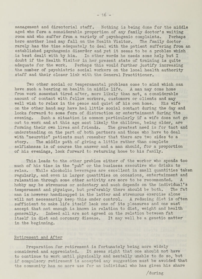 management and directorial staff. Nothing is being done for the middle aged who form a considerable proportion of any family doctor’s waiting room and who suffer from a variety of psychogenic complaints. Perhaps here another load may fall on the Health Visitor. The family doctor rarely has the time adequately to deal with the patient suffering from an established psychogenic disorder and yet it seems to be a problem which is best dealt with by him. In other words he needs some help but I doubt if the Health Visitor in her present state of training is quite adequate for the work. Perhaps this would further justify increasing the number of psychiatric social workers on the local health authority staff and their closer link with the General Practitioner. Two other social or temperamental problems come to mind which can have such a bearing on health in middle life. A man may come home from Y/ork somewhat tired after, more likely than not, a considerable amount of contact with fellow workers, customers or clients and may well v/ish to relax in the peace and quiet of his own home. His wife on the other hand may have had little social contact during the day and looks forward to some form of distraction or entertainment during the evening. Such a situation is common particularly if a wife does not go out to work and at this age most likely the children, being older, are forming their own lives and friends. The greatest need is for tact and understanding on the part of both partners and those who have to deal with ’’neurotic” patients must remember that there are two sides to a story. The middle path of giving a little rather than complete selfishness is of course the answer and a man should, for a proportion of his evenings, look forward to returning home to his family. This leads to the other problem either of the worker who spends too much of his time in the ”pub” or the business executive who drinks to relax. While alcoholic beverages are excellent in small quantities taken regularly, and even in larger quantities on occasions, entertainment and relaxation through some other activity are more to be recommended. A hobby may be strenuous or sedentary and much depends on the individual’s temperament and physique, but preferably there should be both. The fat man is however handicapped in the latter and strenuous exercise alone will not necessarily keep this under control. A reducing diet is often sufficient to make life itself lack one of its pleasures and one must accept that not enough is knovm. in relation to diet, weight and health generally. Indeed all are not agreed on the relation between fat itself in diet and coronary disease. It may well be a genetic matter in the beginning. Retirement and After Preparation for retirement is fortunately being more widely considered and appreciated. It seems right that one should not have to continue to work until physically and mentally unable to do so, but if compulsory retirement is accepted any suggestion must be avoided that the community has no more use for an individual who has given his share /during