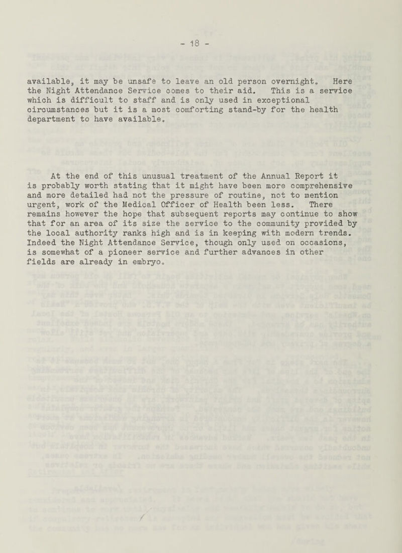 available, it may be unsafe to leave an old person overnight. Here the Night Attendance Service comes to their aid. This is a service which is difficult to staff and is only used in exceptional circumstances but it is a most comforting stand-by for the health department to have available. At the end of this unusual treatment of the Annual Report it is probably worth stating that it might have been more comprehensive and more detailed had not the pressure of routine, not to mention urgent, work of the Medical Officer of Health been less. There remains however the hope that subsequent reports may continue to show that for an area of its size the service to the community provided by the local authority ranks high and is in keeping with modern trends. Indeed the Night Attendance Service, though only used on occasions, is somewhat of a pioneer service and further advances in other fields are already in embryo.