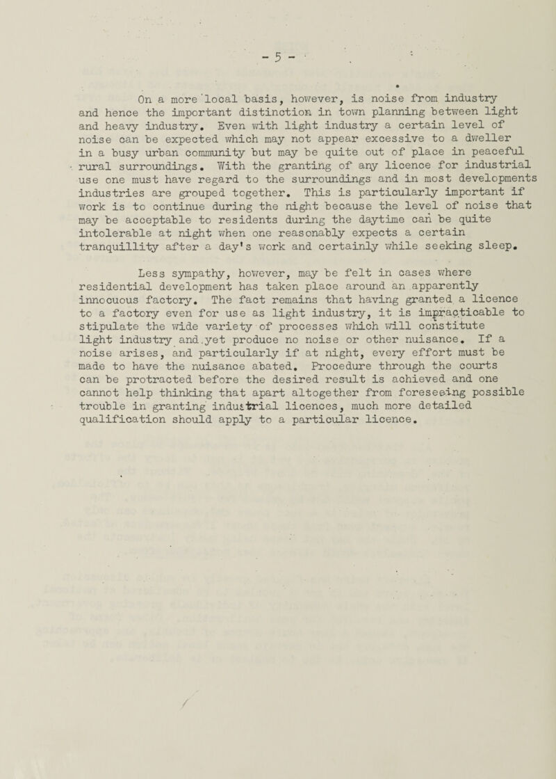 On a more’local basis, however, is noise from industry and hence the important distinction in town planning between light and heavy industry. Even with light industry a certain level of noise can be expected which may not appear excessive to a dweller in a busy urban community but may be quite out of place in peaceful rural surroundings. V/ith the granting of any licence for industrial use one must have regard to the surroundings and in most developments industries are grouped together. This is particularly important if work is to continue during the night because the level of noise that may be acceptable to residents during the daytime can be quite intolerable at night when one reasonably expects a certain tranquillity after a day’s work and certainly while seeking sleep. Less sympathy, however, may be felt in cases where residential development has taken place around an apparently innocuous factory. The fact remains that having granted a licence to a factory even for use as light industry, it is impracticable to stipulate the wide variety of processes which will constitute light industry and.yet produce no noise or other nuisance. If a noise arises, and particularly if at night, every effort must be made to have the nuisance abated. Procedure through the courts can be protracted before the desired result is achieved and one cannot help thinking that apart altogether from foreseeing possible trouble in granting industrial licences, much more detailed qualification should apply to a particular licence.
