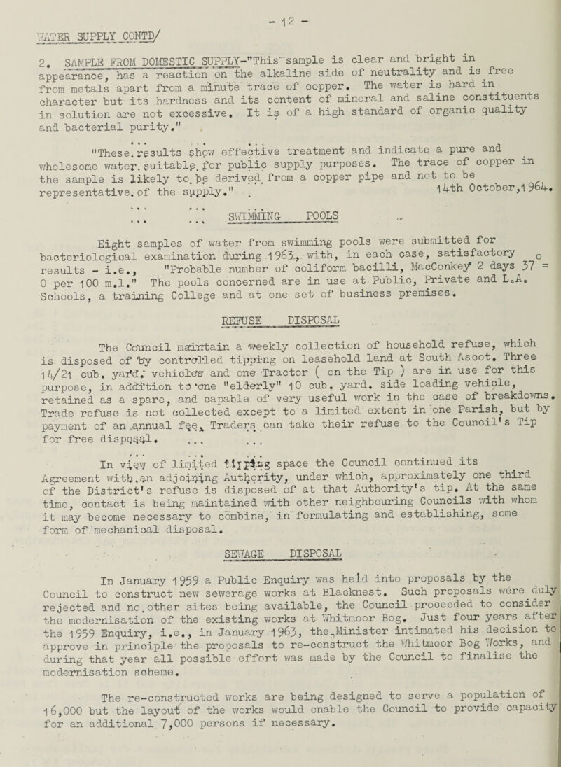 WATER SUPPLYJttNTD/ 2# SAMPLE FROM DOMESTIC SUFPLY-nThis' sample is clear and bright in appearance, has a reaction on the alkaline side of neutrality and is.free from metals apart from a minute trace of copper. The water is hard in. character but its hardness and its content of mineral and saline constituents in solution are not excessive. It is of a high standard of organic quality and bacterial purity. These, results §how effective treatment and indicate a pure and wholesome water, suitable, for public supply purposes. The trace of copper in the sample is likely to.be derived from a copper pipe and not to be representative, of the sppply. . October,1 9 4. ‘ ]*‘ SWIMMING POOLS Eight samples of water from swimming pools were submitted for bacteriological examination during 1963-, with, in each case, satisfactory 0 results - i.e., Probable number of coliform bacilli, MacConkey 2 days 37 = 0 per 100 m.l. The pools concerned are in use at Public, Private and L0A. Schools, a training College and at one set of business premises. REFUSE DISPOSAL The Council maintain a weekly collection of household refuse, which is disposed of Vy controlled tipping on leasehold land at South Ascot. Three 1i/2l cub. yafdl vehicles- and one- ’Tractor ( on the Tip ) are in use for this purpose, in addition to-one elderly 10 cub. yard, side loading vehicle, retained as a spare, and capable of very useful work in the case of breakdowns. Trade refuse is not collected except to a limited extent in one Parish, but by payment of an .annual fqe* Traders can take their refuse to the Council’s Tip for free dispQqql. ... ... In vqQv/ of limited space the Council continued its Agreement with.an adjoining Authority, under which, approximately^one third of the District's refuse is disposed of at that Authority’s tip. At the same time, contact is being maintained with other neighbouring Councils with whom it may become necessary to combine,' in formulating and establishing, some form of mechanical disposal. SEWAGE ■ DISPOSAL In January 1959 a Public Enquiry was held into proposals by the Council to construct new sewerage works at Blacknest. Such proposals were.duly rejected and no.other sites being available, the Council proceeded to consider the modernisation of the existing works at Whitmoor Bog. Just four years after the 1959 Enquiry, i.e., in January 1963, thenMinister intimated his decision to approve in principle the proposals to re-construct the Whitmoor Bog Works, and during that year all possible effort was made by the Council to finalise the modernisation scheme. The re-constructed works are being designed to serve a population of 16,000 but the layout; of the works would enable the Council to provide capacity for an additional 7,000 persons if necessary.