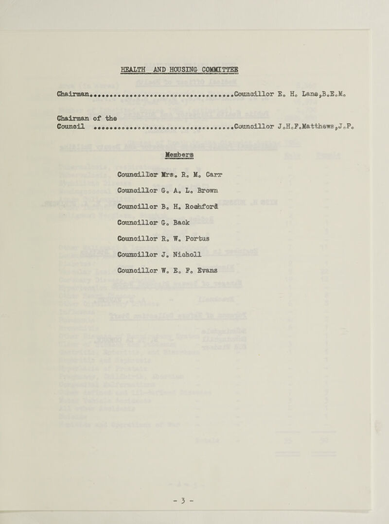 HEALTH AND HOUSING- COMMITTEE Chairman.... ooooooooooooooeoooooooo^oeoeeooo Councillor E« Chairman of the Counoil ••eoeeooo+tooeooooooooooeoeoeoeed** Councillor JCI Members Councillor Mrs. Re Mc Carr Councillor G-c A0 L0 Brown. Councillor B0 H0 Roshfori Councillor G-0 Back Councillor Rc W» Portus Councillor Je Nioholl Councillor We Ec F0 Evans Ho La.n©,B«EoM0 oF0Matthews pJ0Po