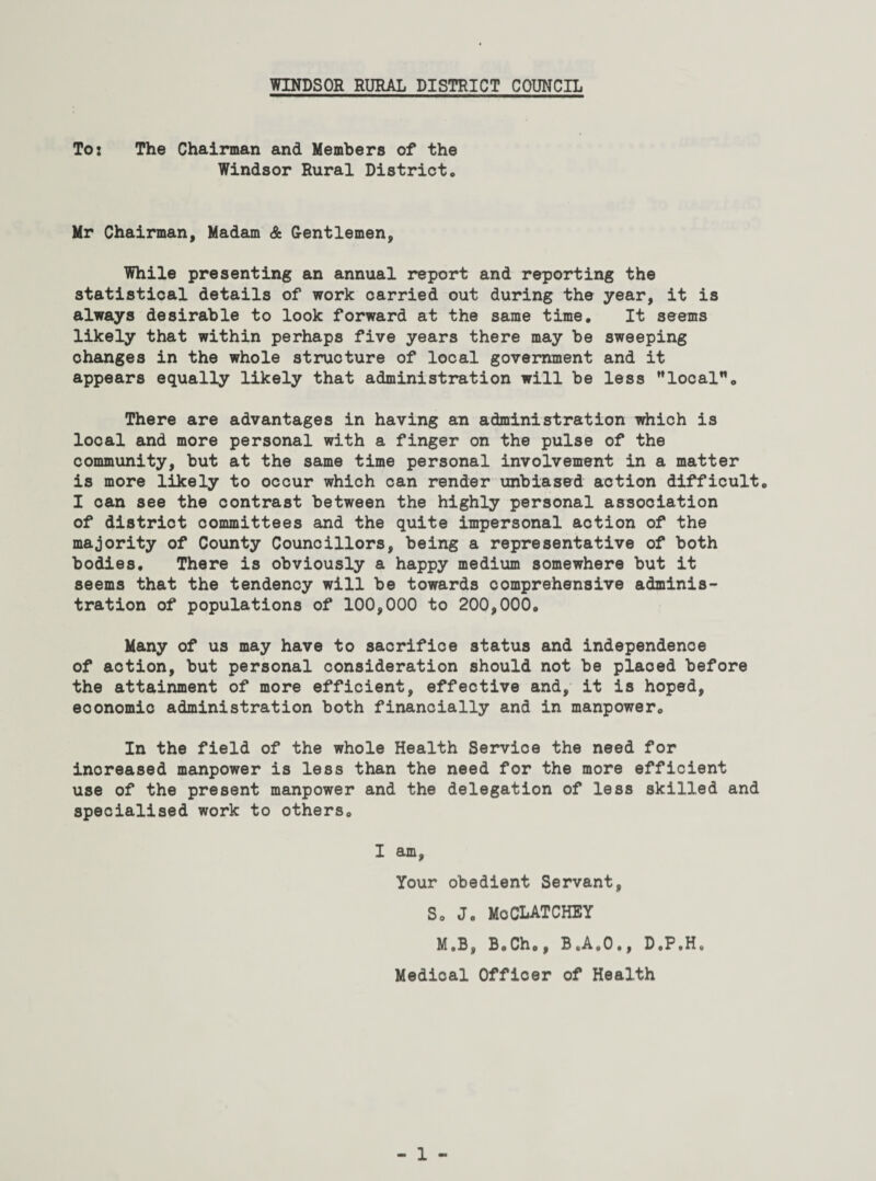 To: The Chairman and Members of the Windsor Rural District. Mr Chairman, Madam & Gentlemen, While presenting an annual report and reporting the statistical details of work carried out during the year, it is always desirable to look forward at the same time. It seems likely that within perhaps five years there may be sweeping changes in the whole structure of local government and it appears equally likely that administration will be less local. There are advantages in having an administration which is local and more personal with a finger on the pulse of the community, but at the same time personal involvement in a matter is more likely to occur which can render unbiased action difficult. I can see the contrast between the highly personal association of district committees and the quite impersonal action of the majority of County Councillors, being a representative of both bodies. There is obviously a happy medium somewhere but it seems that the tendency will be towards comprehensive adminis¬ tration of populations of 100,000 to 200,000. Many of us may have to sacrifice status and independence of action, but personal consideration should not be placed before the attainment of more efficient, effective and, it is hoped, eoonomic administration both financially and in manpower. In the field of the whole Health Service the need for increased manpower is less than the need for the more efficient use of the present manpower and the delegation of less skilled and specialised work to others. I am, Your obedient Servant, S. J. MoCLATCHEY M.B, B.Cho, B„Ae0,, D»PtH« Medical Officer of Health