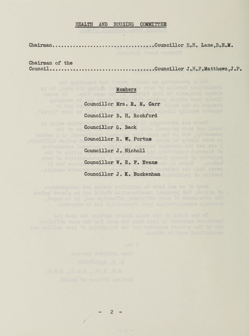 HEALTH AND HOUSING- COMMITTEE Chairman......c... •............. <>.. .Councillor E*H. Lane,B0E.M. Chairman of the Councilo««..o.»oaooaooo**...*.«..o.oo.oooooCouncillor J.H.FoMatthewsjJ*P• Members Councillor Mrs. R. M0 Carr Councillor B, H8 Rochford Councillor G-. Back Councillor R. W0 Portua Councillor J„ Nicholl Councillor W« E. F. Evana Councillor J. K„ Buckenham