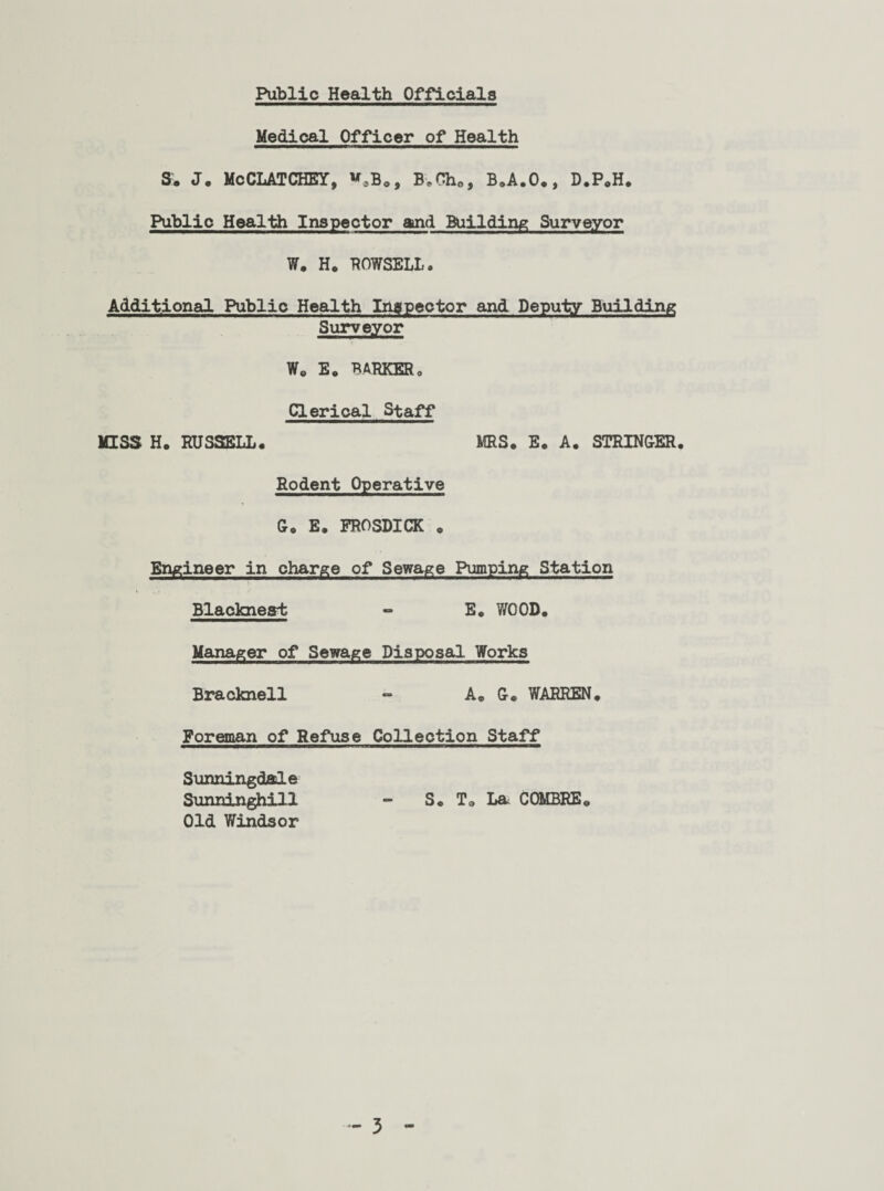 Public Health Officials Medical Officer of Health $. J. McCLATCHEY, v.B., BwOh., B.A.O., D.P.H. Public Health Inspector and Building Surveyor W. H. ROWSELL <, Additional Public Health Inspector and Deputy Building Surveyor Wo E« BARKERo Clerical Staff MISS H. RUSSELL. MRS. E. A. STRINGER. Rodent Operative G. E. FROSDICK . Engineer in charge of Sewage Pumping Station Blaokneat - E. WOOD. Manager of Sewage Disposal Works Bracknell - A. G® WARREN. Foreman of Refuse Collection Staff SunningdaJe Sunninghill - S. To La C OMBRE. Old Windsor