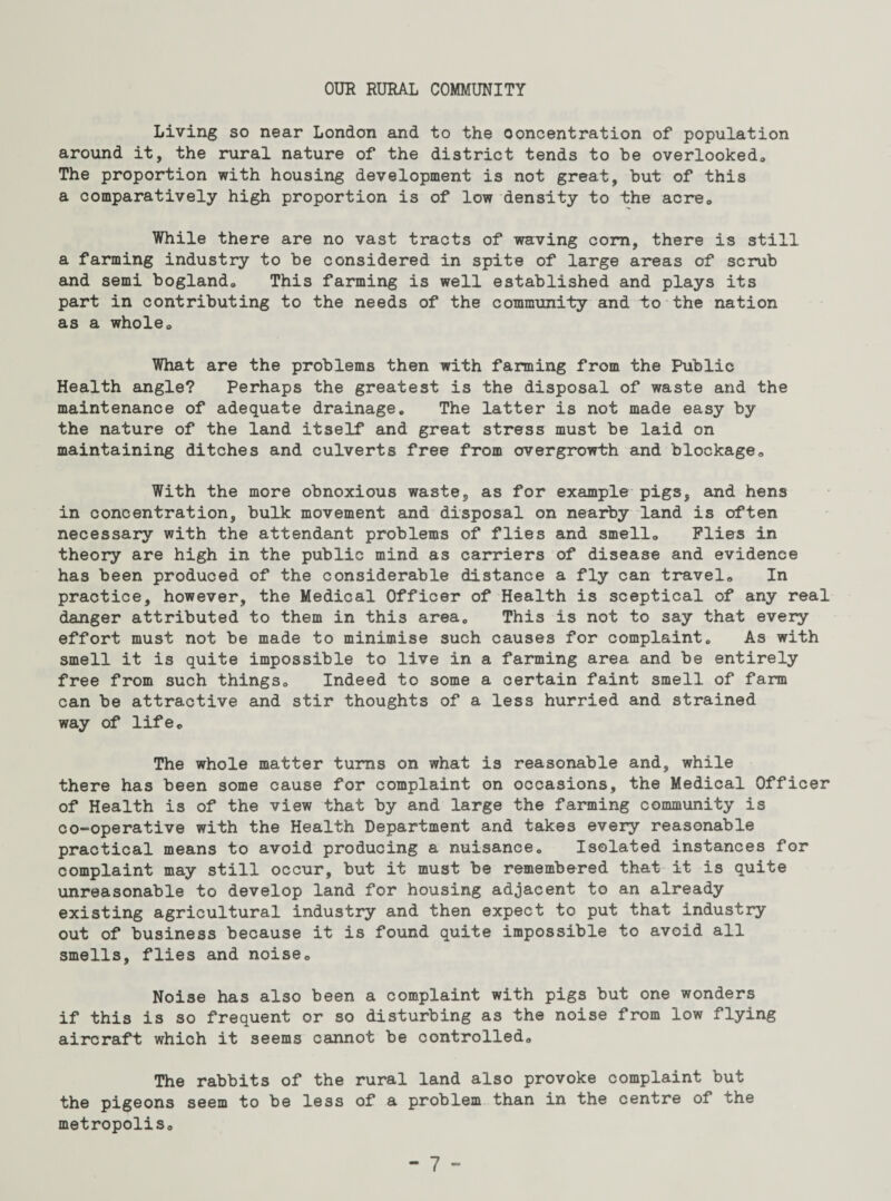 OUR RURAL COMMUNITY Living so near London and to the concentration of population around it, the rural nature of the district tends to be overlooked,, The proportion with housing development is not great, but of this a comparatively high proportion is of low density to the acre. While there are no vast tracts of waving corn, there is still a farming industry to be considered in spite of large areas of scrub and semi bogland. This farming is well established and plays its part in contributing to the needs of the community and to the nation as a wholeo What are the problems then with farming from the Public Health angle? Perhaps the greatest is the disposal of waste and the maintenance of adequate drainage. The latter is not made easy by the nature of the land itself and great stress must be laid on maintaining ditches and culverts free from overgrowth and blockage,. With the more obnoxious waste, as for example pigs, and hens in concentration, bulk movement and disposal on nearby land is often necessary with the attendant problems of flies and smello Plies in theory are high in the public mind as carriers of disease and evidence has been produced of the considerable distance a fly can travel,. In practice, however, the Medical Officer of Health is sceptical of any real danger attributed to them in this area. This is not to say that every effort must not be made to minimise such causes for complaint. As with smell it is quite impossible to live in a farming area and be entirely free from such things. Indeed to some a certain faint smell of farm can be attractive and stir thoughts of a less hurried and strained way of life. The whole matter turns on what is reasonable and, while there has been some cause for complaint on occasions, the Medical Officer of Health is of the view that by and large the farming community is co-operative with the Health Department and takes every reasonable practical means to avoid producing a nuisance. Isolated instances for complaint may still occur, but it must be remembered that it is quite unreasonable to develop land for housing adjacent to an already existing agricultural industry and then expect to put that industry out of business because it is found quite impossible to avoid all smells, flies and noise. Noise has also been a complaint with pigs but one wonders if this is so frequent or so disturbing as the noise from low flying aircraft which it seems cannot be controlled. The rabbits of the rural land also provoke complaint but the pigeons seem to be less of a problem than in the centre of the metropolis.