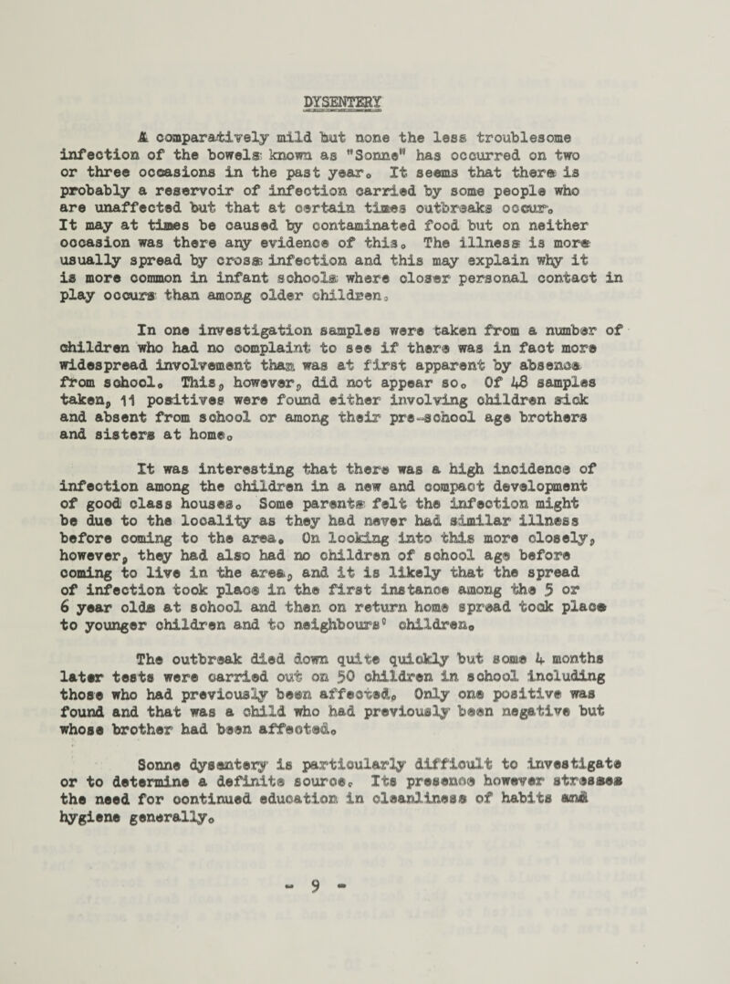 DYSENTERY A comparatively mild hut none the less troublesome infection of the bowels- known as Sonne has occurred on two or three occasions in the past year® It seems that ther® Is probably a reservoir of infection carried by some people who are unaffected but that at certain times outbreaks occur,, It may at times be caused by contaminated food but on neither occasion was there ary evidence of this* The illness is more usually spread by cross; infection and this may explain w3y it is more common in infant school® where closer personal contact in play occurs than among older children. In one investigation samples were taken from a number of children who had no complaint to see if there was in fact more widespread involvement than was at first apparent by absence from schoolo This* however* did not appear so® Of 43 samples taken,, 11 positives were found either involving children sick and absent from school or among their pre-school age brothers and sisters at home0 It was interesting that there was a high incidence of infection among the children in a new and compact development of goodi class houses© Some parent® felt the infection might be due to the locality as they had never had similar illness before coming to the area* On looking into this more closely* however* they had also had no children of school ag® before ooming to live in the area* and it is likely that the spread of infection took place in the first instance among the 5 or1 6 year olds at school and then on return home spread took plac® to younger children and to neighbours0 children® The outbreak died down quite quickly but some 4 months later tests were carried out on $0 children in school including those who had previously been affected* Only on® positive was found and that was a child who had previously been negative but whose brother had been affected® Sonne dysentery is particularly difficult to Investigate or to determine a definite source* Its presence however stress®* the need for continued education in cleanliness of habits and hygiene generally®