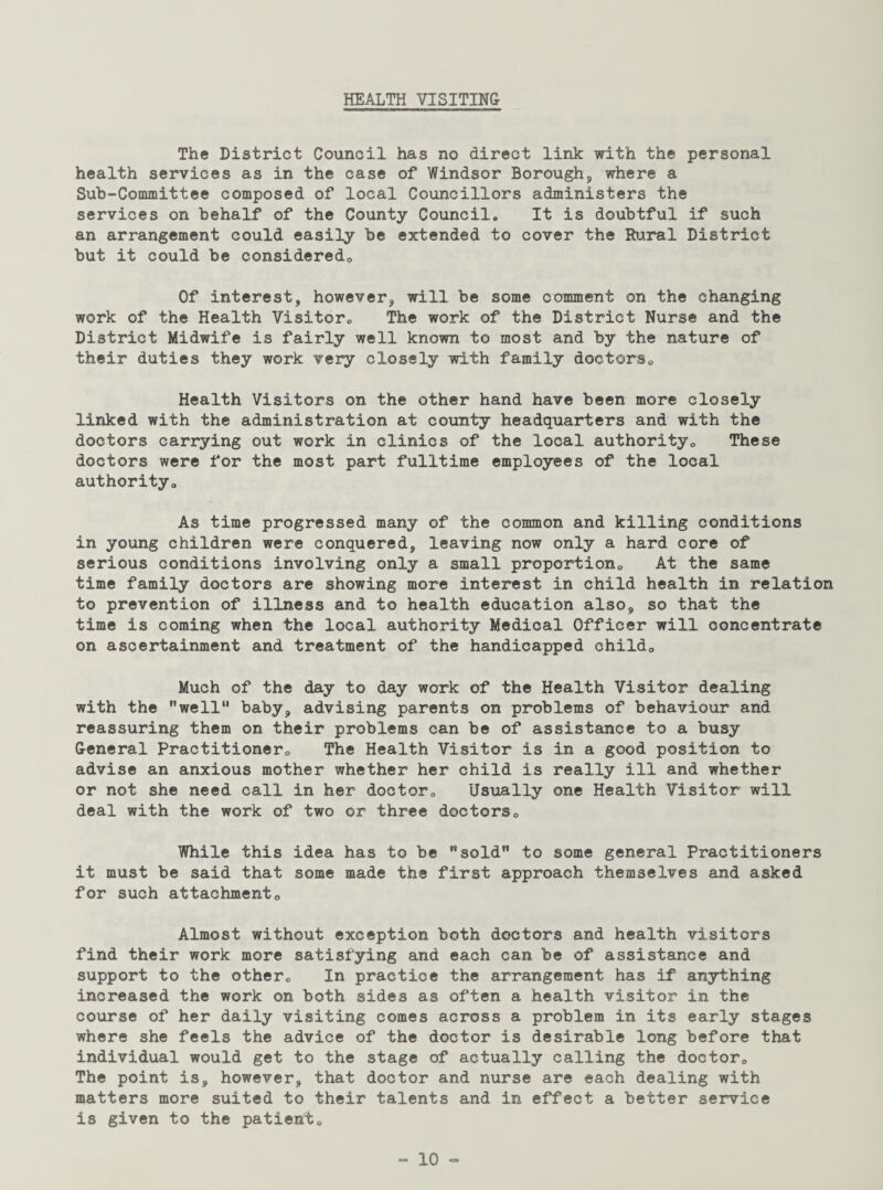 HEALTH VISITING The District Council has no direct link with the personal health services as in the case of Windsor Borough, where a Sub-Committee composed of local Councillors administers the services on behalf of the County Council,, It is doubtful if such an arrangement could easily be extended to cover the Rural District but it could be considered,. Of interest, however, will be some comment on the changing work of the Health Visitor,, The work of the District Nurse and the District Midwife is fairly well known to most and by the nature of their duties they work very closely with family doctors,. Health Visitors on the other hand have been more closely linked with the administration at county headquarters and with the doctors carrying out work in clinics of the local authority,. These doctors were for the most part fulltime employees of the local authority. As time progressed many of the common and killing conditions in young children were conquered, leaving now only a hard core of serious conditions involving only a small proportion. At the same time family doctors are showing more interest in child health in relation to prevention of illness and to health education also, so that the time is coming when the local authority Medical Officer will concentrate on ascertainment and treatment of the handicapped child,. Much of the day to day work of the Health Visitor dealing with the well” baby, advising parents on problems of behaviour and reassuring them on their problems can be of assistance to a busy General Practitioner,, The Health Visitor is in a good position to advise an anxious mother whether her child is really ill and whether or not she need call in her doctor,, Usually one Health Visitor will deal with the work of two or three doctors„ While this idea has to be sold” to some general Practitioners it must be said that some made the first approach themselves and asked for such attachmento Almost without exception both doctors and health visitors find their work more satisfying and each can be of assistance and support to the other,, In practice the arrangement has if anything increased the work on both sides as often a health visitor in the course of her daily visiting comes across a problem in its early stages where she feels the advice of the doctor is desirable long before that individual would get to the stage of actually calling the doctor,, The point is, however, that doctor and nurse are each dealing with matters more suited to their talents and in effect a better service is given to the patient,,