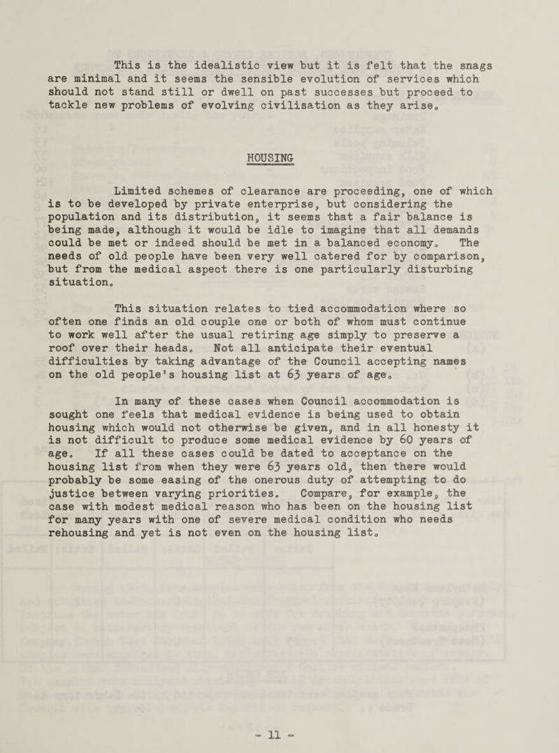 This is the idealistic view hut it is felt that the snags are minimal and it seems the sensible evolution of services which should not stand still or dwell on past successes but proceed to tackle new problems of evolving civilisation as they arise* HOUSING Limited schemes of clearance are proceeding, one of which is to be developed by private enterprise, but considering the population and its distribution, it seems that a fair balance is being made, although it would be idle to imagine that all demands could be met or indeed should be met in a balanced economy* The needs of old people have been very well catered for by comparison, but from the medical aspect there is one particularly disturbing situation* This situation relates to tied accommodation where so often one finds an old couple one or both of whom must continue to work well after the usual retiring age simply to preserve a roof over their heads* Not all anticipate their eventual difficulties by taking advantage of the Council accepting names on the old people’s housing list at 63 years of age* In many of these cases when Council accommodation is sought one feels that medical evidence is being used to obtain housing which would not otherwise be given, and in all honesty it is not difficult to produce some medical evidence by 60 years of age. If all these cases could be dated to acceptance on the housing list from when they were 63 years old, then there would probably be some easing of the onerous duty of attempting to do justice between varying priorities. Compare, for example, the case with modest medical reason who has been on the housing list for many years with one of severe medical condition who needs rehousing and yet is not even on the housing list*