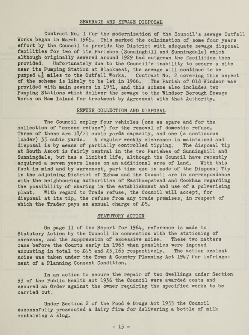 SEWERAGE AND SEWAGE DISPOSAL Contract No„ 1 for the modernisation of the Council's sewage Outfall Works began in March 1965o This marked the culmination of some four years effort by the Council to provide the District with adequate sewage disposal facilities for two of its Parishes (Sunninghill and Sunningdale) which although originally sewered around 1929 had outgrown the facilities then provided,, Unfortunately due to the Council's inability to secure a site near its Pumping Station at Blacknest, the sewage will continue to be pumped 4^ miles to the Outfall Works. Contract Noe 2 covering this aspect of the scheme is likely to be let in 1966„ The Parish of Old Windsor was provided with main sewers in 1951, and this scheme also includes two Pumping Stations which deliver the sewage to the Windsor Borough Sewage Works on Ham Island for treatment by Agreement with that Authority0 REFUSE COLLECTION AND DISPOSAL, The Council employ four vehicles (one as spare and for the collection of excess refuse) for the removal of domestic refuse,, Three of these are 18/21 cubic yards capacity, and one (a continuous loader) 35 cubic yards. A regular weekly clearance is maintained and disposal is by means of partially controlled tipping,, The disposal tip at South Ascot is fairly central in the two Parishes of Sunninghill and Sunningdale, but has a limited life, although the Council have recently acquired a seven years lease on an additional area of land„ With this fact in mind and by agreement, part time use is made of the Disposal Tip in the adjoining District of Egham and the Council are in correspondence with the neighbouring authorities of Easthampstead and Cookham regarding the possibility of sharing in the establishment and use of a pulverising planto With regard to Trade refuse, the Council will accept, for disposal at its tip, the refuse from any trade premises, in respect of which the Trader pays an annual charge of £5o STATUTORY ACTION On page 11 of the Report for 1964, reference is made to Statutory Action by the Council in connection with the stationing of caravans, and the suppression of excessive noise,, These two matters came before the Courts early in 1965 when penalties were imposed amounting in total to £45 and £3SX65 respectively„ The action against noise was taken under the Town & Country Planning Act 1947 for infringe¬ ment of a Planning Consent Condition,, In an action to secure the repair of two dwellings under Section 93 of the Public Health Act 1936 the Council were awarded costs and secured an Order against the owner requiring the specified works to be carried out. Under Section 2 of the Food & Drugs Act 1955 the Council successfully prosecuted a dairy firm for delivering a bottle of milk containing a slug»