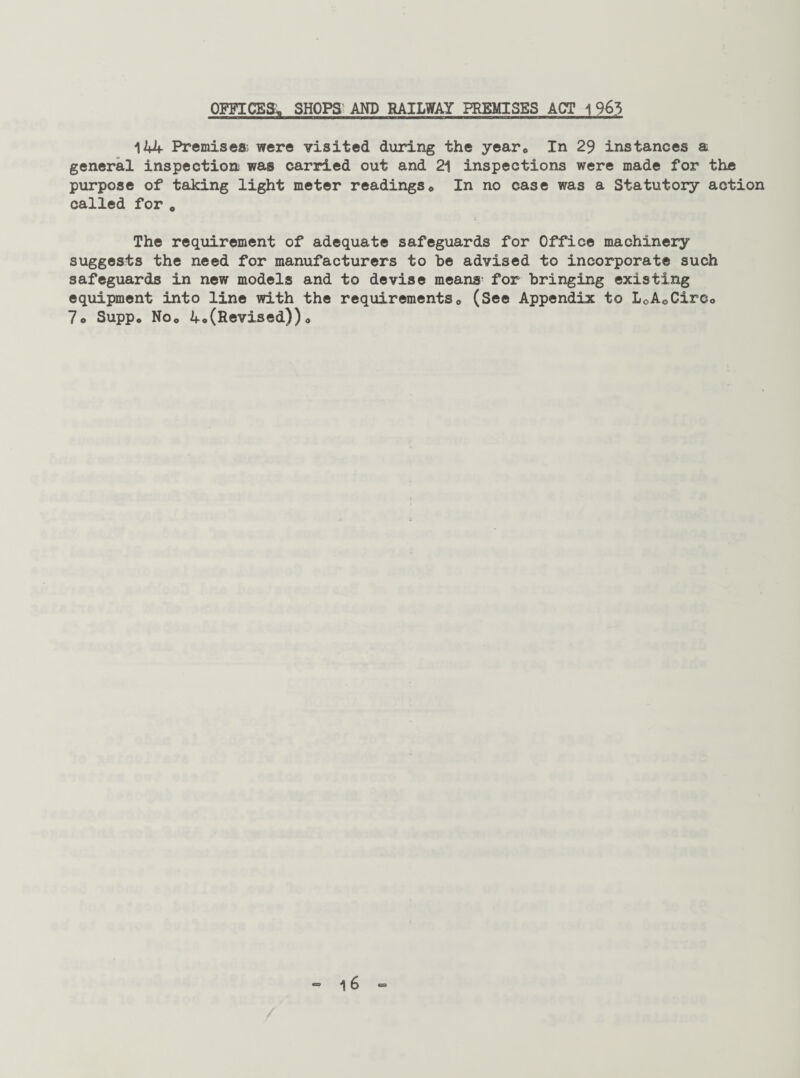 OFFICES; SHOPS AND RAILWAY PREMISES ACT 1963 144 Premises^ were visited during the year0 In 29 instances a general inspection was carried out and 21 inspections were made for the purpose of taking light meter readings* In no case was a Statutory action called for 0 The requirement of adequate safeguards for Office machinery suggests the need for manufacturers to be advised to incorporate such safeguards in new models and to devise means for bringing existing equipment into line with the requirements* (See Appendix to L0A0CirCo 7* Supp. No* 4«(Revised))*