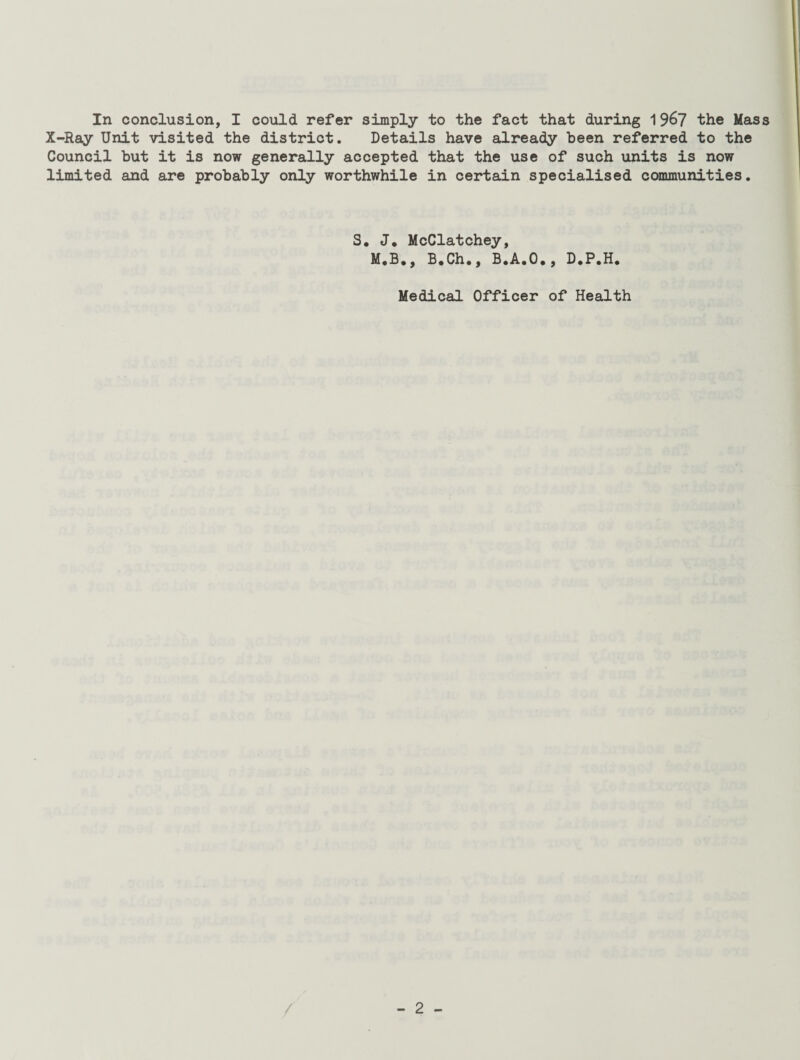 In conclusion, I could refer simply to the fact that during 1967 'the Mass X-Ray Unit visited the district. Details have already been referred to the Council but it is now generally accepted that the use of such units is now limited and are probably only worthwhile in certain specialised communities. S. J. McClatchey, M.B., B.Ch., B.A.O., D.P.H. Medical Officer of Health