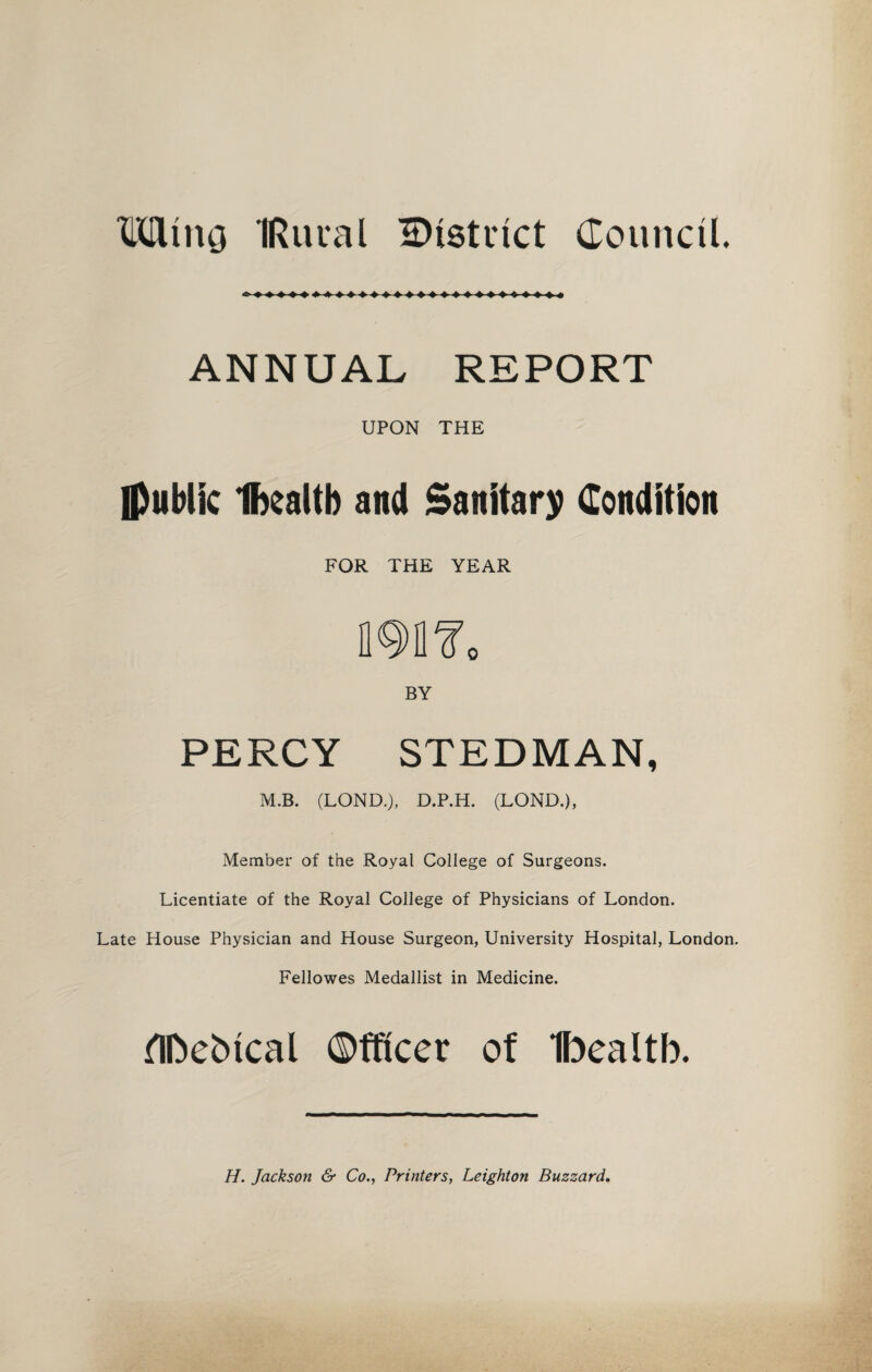 Mtncj IRural ^District Council. ANNUAL REPORT UPON THE Ipublic Ibealtb and Sanitary Condition FOR THE YEAR BY PERCY STEDMAN, M.B. (LOND.), D.P.H. (LOND.), Member of the Royal College of Surgeons. Licentiate of the Royal College of Physicians of London. Late House Physician and House Surgeon, University Hospital, London. Fellowes Medallist in Medicine. flfcebtcal Officer of Ibealtb. H. Jackson & Co., Printers, Leighton Buzzard.