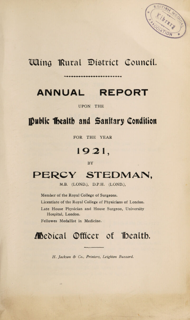 Mina IRural ^District Council. ANNUAL REPORT UPON THE {public Ibealtb and Sanitary Condition FOR THE YEAR 1921, BY PERCY STEDMAN, M.B. (LOND.), D.P.H. (LOND.), Member of the Royal College of Surgeons. Licentiate of the Royal College of Physicians of London. Late House Physician and House Surgeon, University Hospital, London. Fellowes Medallist in Medicine. yifteMcal Officer of Ibealtb. H. Jackson & Co., Printers, Leighton Buzzard,