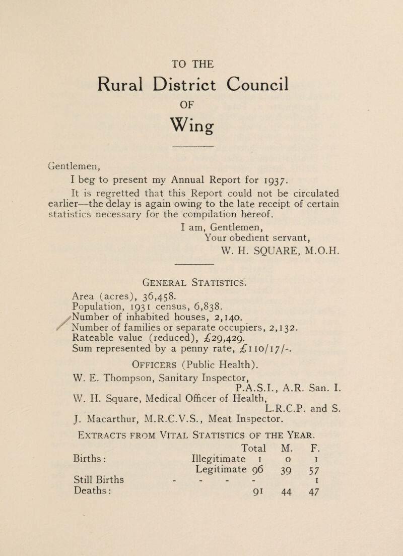 TO THE Rural District Council OF Wing Gentlemen, I beg to present my Annual Report for 1937. It is regretted that this Report could not be circulated earlier—the delay is again owing to the late receipt of certain statistics necessary for the compilation hereof. I am, Gentlemen, Your obedient servant, W. H. SQUARE, M.O.H. General Statistics. Area (acres), 36,458. Population, 1931 census, 6,838. Number of inhabited houses, 2,140. Number of families or separate occupiers, 2,132. Rateable value (reduced), £29,429. Sum represented by a penny rate, £110/17/-. Officers (Public Health). W. E. Thompson, Sanitary Inspector, P.A.S.I., A.R. San. I. W. H. Square, Medical Officer of Health, L.R.C.P. and S. J. Macarthur, M.R.C.V.S., Meat Inspector. Extracts from Vital Statistics of the Year. Total M. F. Births : Illegitimate 1 O' 1 Legitimate 96 39 57 Still Births - - - - 1 Deaths: 9i 44 47