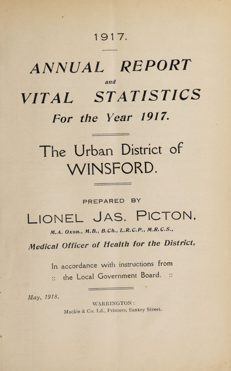 1917. ANNUAL REPORT and VITAL STATISTICS For the Year 1917. The Urban District of WINSFORD. PREPARED BY Lionel Jas. Picton, M.A. Oxon., M.8., B.Ch., L.R.C.P., M.R.C.S., Medical Officer of Health for the District, In accordance with instructions from :: the Local Government Board. ______ • May, 1918. WARRINGTON : Mackie & Co. Ld., Printers, Sankey Street.