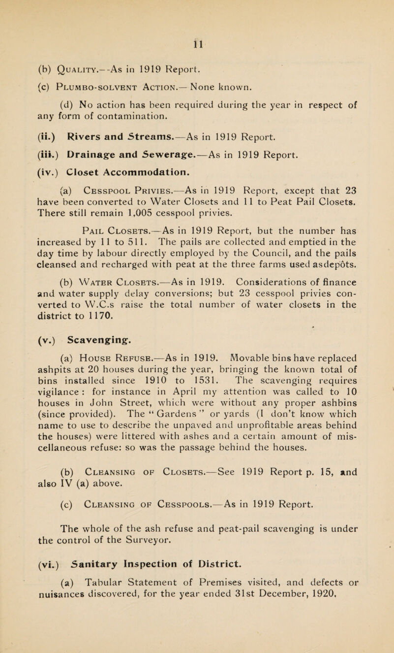 (b) Quality.--As in 1919 Report. (c) Plumbo-solvent Action.— None known. (d) No action has been required during the year in respect of any form of contamination. (ii.) Rivers and Streams.—As in 1919 Report. (iii.) Drainage and Sewerage.—As in 1919 Report. (iv.) Closet Accommodation. (a) Cesspool Privies.-—As in 1919 Report, except that 23 have been converted to Water Closets and 11 to Peat Pail Closets. There still remain 1,005 cesspool privies. Pail Closets.—As in 1919 Report, but the number has increased by 11 to 511. The pails are collected and emptied in the day time by labour directly employed by the Council, and the pails cleansed and recharged with peat at the three farms used asdepots. (b) Water Closets.—As in 1919. Considerations of finance and water supply delay conversions; but 23 cesspool privies con¬ verted to W.C.s raise the total number of water closets in the district to 1170. * (v.) Scavenging. (a) House Refuse.—As in 1919. Movable bins have replaced ashpits at 20 houses during the year, bringing the known total of bins installed since 1910 to 1531. The scavenging requires vigilance : for instance in April my attention was called to 10 houses in John Street, which were without any proper ashbins (since provided). The “ Gardens ” or yards (I don’t know which name to use to describe the unpaved and unprofitable areas behind the houses) were littered with ashes and a certain amount of mis¬ cellaneous refuse: so was the passage behind the houses. (b) Cleansing of Closets.—See 1919 Report p. 15, and also IV (a) above. (c) Cleansing of Cesspools.—As in 1919 Report. The whole of the ash refuse and peat-pail scavenging is under the control of the Surveyor. (vi.) Sanitary Inspection of District. (a) Tabular Statement of Premises visited, and defects or nuisances discovered, for the year ended 31st December, 1920,