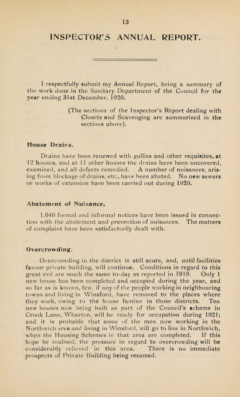 INSPECTOR’S ANNUAL REPORT. I respectfully submit my Annual Report, being, a summary of the work done in the Sanitary Department of the Council for the year ending 31st December, 1920. (The sections of the Inspector’s Report dealing with Closets and Scavenging are summarized in the sections above). House Drains. Drains have been renewed with gullies and other requisites, at 12 houses, and at 11 other houses the drains have been uncovered, examined, and all defects remedied. A number of nuisances, aris¬ ing from blockage of drains, etc., have been abated. No new sewers or works of extension have been carried out during 1920. Abatement of Nuisance. 1.040 formal and informal notices have been issued in connec¬ tion with the abatement and prevention of nuisances. The matters of complaint have been satisfactorily dealt with. Overcrowding:. Overcrowding in the district is still acute, and, until facilities favour private building, will continue. Conditions in regard to this great evil are much the same to-day as reported in 1919. Only 1 new house has been completed and occupied during the year, and so far as is known, few, if any of the people working in neighbouring towns and living in Winsford, have removed to the places where they work, owing to the house famine in those districts. Ten new houses now being built as part of the Council’s scheme in Crook Lane, Wharton, will be ready for occupation during 1921; and it is probable that some of the men now working in the Northwich area and living in Winsford, will go to live in Northwich, when the Housing Schemes in that area are completed. If this hope be realised, the pressure in regard to overcrowding will be considerably relieved in this area. There is no immediate prospects of Private Building being resumed.