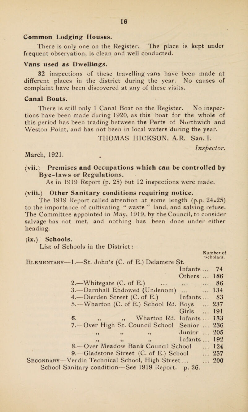 Common Lodging Houses. There is only one on the Register. The place is kept under frequent observation, is clean and well conducted. Vans used as Dwellings. 32 inspections of these travelling vans have been made at different places in the district during the year. No causes of complaint have been discovered at any of these visits. Canal Boats. There is still only 1 Canal Boat on the Register. No inspec¬ tions have been made during 1920, as this boat for the whole of this period has been trading between the Ports of Northwich and Weston Point, and has not been in local waters during the year. THOMAS HICKSON, A.R. San. I. Inspector. March, 1921. (vii.) Premises and Occupations which can be controlled by Bye-laws or Regulations. As in 1919 Report (p. 25) but 12 inspections were made. (viii.) Other Sanitary conditions requiring notice. The 1919 Report called attention at some length (p.p. 24-25) to the importance of cultivating “ waste ” land, and salving refuse. The Committee appointed in May, 1919, by the Council, to consider salvage has not met, and nothing has been done under either heading. (ix.) Schools. List of Schools in the District:— Number of Scholars. Elementary—1.—St. John’s (C. of E.) Delamere St. Infants ... 74 Others ... 186 2. —Whitegate (C. of E.) ... ... ... 86 3. —Darnhall Endowed (Undenom) ... ... 134 4. —Dierden Street (C. of E.) Infants... 83 5. —Wharton (C. of E.) School Rd. Boys ... 237 Girls ... 191 6. ,, ,, Wharton Rd. Infants ... 133 7. —Over High St. Council School Senior ... 236 ,, ,, ,, Junior ... 205 ,, ,, ,, Infants ... 192 8. —Over Meadow Bank Council School ... 124 9. —Gladstone Street (C. of E.) School ... 257 Secondary—Verdin Technical School, High Street... ... 200 School Sanitary condition—See 1919 Report, p. 26.