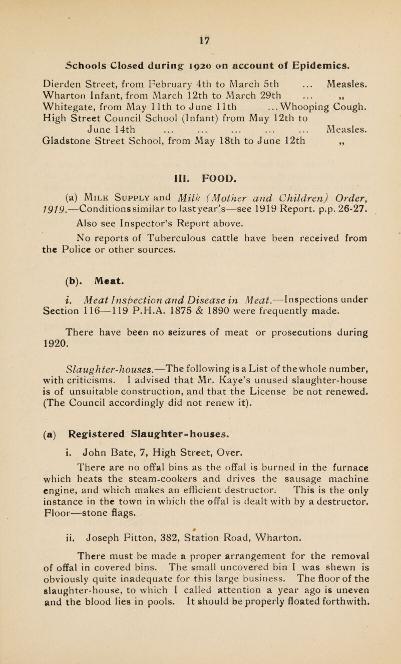 Schools Closed during 1920 on account of Epidemics. Dierden Street, from February 4th to March 5th ... Measles. Wharton Infant, from March 12th to March 29th ... ,, Whitegate, from May 11th to June 11th ...Whooping Cough. High Street Council School (Infant) from May 12th to June 14th ... ... ... ... ... Measles. Gladstone Street School, from May 18th to June 12th ,, III. FOOD. (a) Milk Supply and Milk (Mother and Children) Order, 1919. —Conditionssimilar to lastyear’s—see 1919 Report, p.p. 26-27. Also see Inspector’s Report above. No reports of Tuberculous cattle have been received from the Police or other sources. (b) . Meat. i. Meat Inspection and Disease in Meat.—Inspections under Section 116—119 P.H.A. 1875 & 1890 were frequently made. There have been no seizures of meat or prosecutions during 1920. Slaughter-houses.—The following is a List of the whole number, with criticisms. I advised that Mr. Kaye’s unused slaughter-house is of unsuitable construction, and that the License be not renewed. (The Council accordingly did not renew it). (a) Registered Slaughterhouses. i. John Bate, 7, High Street, Over. There are no offal bins as the offal is burned in the furnace which heats the steam-cookers and drives the sausage machine engine, and which makes an efficient destructor. This is the only instance in the town in which the offal is dealt with by a destructor. Floor—stone flags. «a» ii. Joseph Fitton, 382, Station Road, Wharton. There must be made a proper arrangement for the removal of offal in covered bins. The small uncovered bin I was shewn is obviously quite inadequate for this large business. The floor of the slaughter-house, to which I called attention a year ago is uneven and the blood lies in pools. It should be properly floated forthwith.