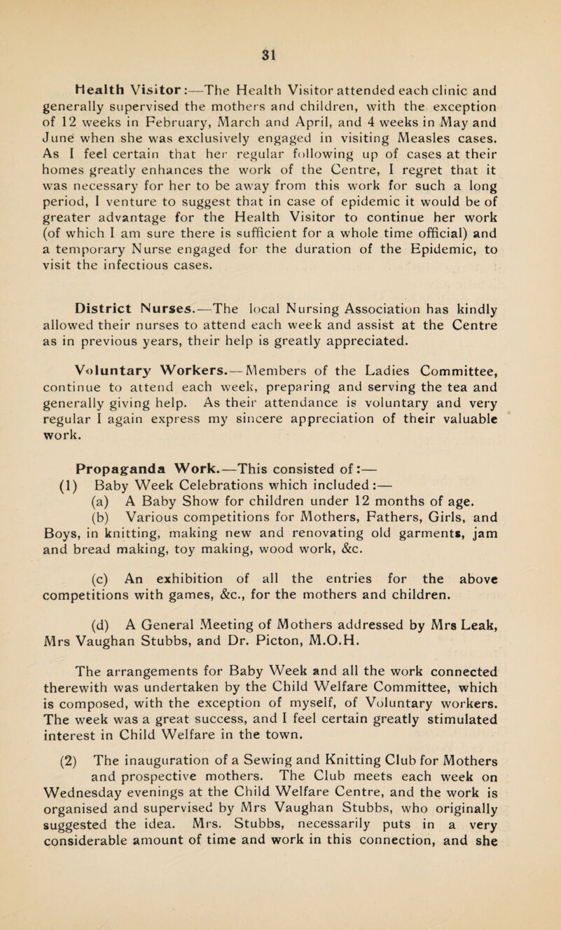 health Visitor:—The H ealth Visitor attended each clinic and generally supervised the mothers and children, with the exception of 12 weeks in February, March and April, and 4 weeks in May and June when she was exclusively engaged in visiting Measles cases. As I feel certain that her regular following up of cases at their homes greatly enhances the work of the Centre, I regret that it was necessary for her to be away from this work for such a long period, I venture to suggest that in case of epidemic it would be of greater advantage for the Health Visitor to continue her work (of which I am sure there is sufficient for a whole time official) and a temporary Nurse engaged for the duration of the Epidemic, to visit the infectious cases. District Nurses.—The local Nursing Association has kindly allowed their nurses to attend each week and assist at the Centre as in previous years, their help is greatly appreciated. Voluntary Workers.— Members of the Ladies Committee, continue to attend each week, preparing and serving the tea and generally giving help. As their attendance is voluntary and very regular I again express my sincere appreciation of their valuable work. Propaganda Work.—This consisted of:— (1) Baby Week Celebrations which included:— (a) A Baby Show for children under 12 months of age. (b) Various competitions for Mothers, Fathers, Girls, and Boys, in knitting, making new and renovating old garments, jam and bread making, toy making, wood work, &c. (c) An exhibition of all the entries for the above competitions with games, &c., for the mothers and children. (d) A General Meeting of Mothers addressed by Mrs Leak, Mrs Vaughan Stubbs, and Dr. Picton, M.O.H. The arrangements for Baby Week and all the work connected therewith was undertaken by the Child Welfare Committee, which is composed, with the exception of myself, of Voluntary workers. The week was a great success, and I feel certain greatly stimulated interest in Child Welfare in the town. (2) The inauguration of a Sewing and Knitting Club for Mothers and prospective mothers. The Club meets each week on Wednesday evenings at the Child Welfare Centre, and the work is organised and supervised by Mrs Vaughan Stubbs, who originally suggested the idea. Mrs. Stubbs, necessarily puts in a very considerable amount of time and work in this connection, and she