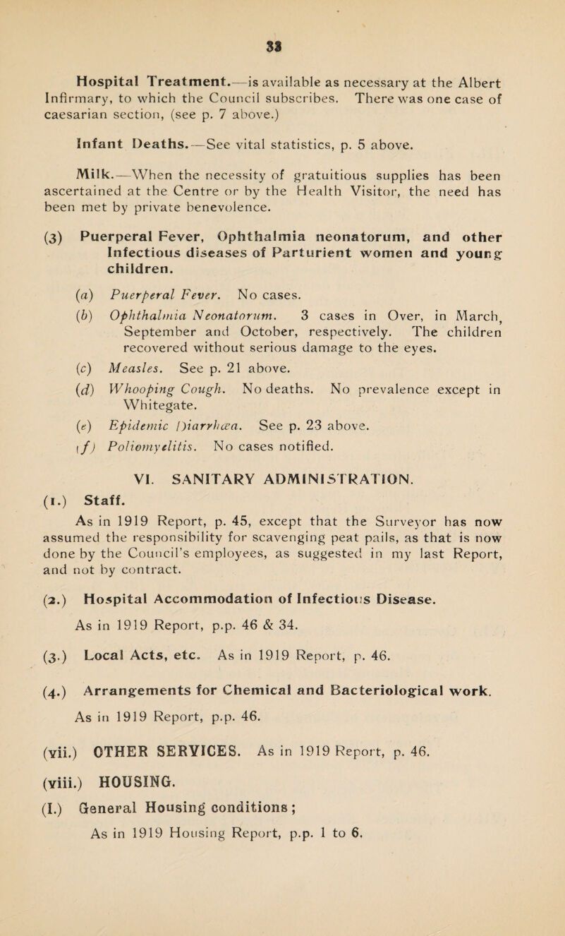 Hospital Treatment.—is available as necessary at the Albert Infirmary, to which the Council subscribes. There was one case of caesarian section, (see p. 7 above.) Infant Deaths.—See vital statistics, p. 5 above. Milk.—When the necessity of gratuitous supplies has been ascertained at the Centre or by the Health Visitor, the need has been met by private benevolence. (3) Puerperal Fever, Ophthalmia neonatorum, and other Infectious diseases of Parturient women and young: children. (a) Puerperal Fever. No cases. (b) Ophthalmia Neonatorum. 3 cases in Over, in March, September and October, respectively. The children recovered without serious damage to the eyes. (c) Measles. See p. 21 above. (d) Whooping Cough. No deaths. No prevalence except in Whitegate. (e) Epidemic Diarrhoea. See p. 23 above. if) Poliomyelitis. No cases notified. VI. SANITARY ADMINISTRATION. (1.) Staff. As in 1919 Report, p. 45, except that the Surveyor has now assumed the responsibility for scavenging peat pails, as that is now done by the Council’s employees, as suggested in my last Report, and not by contract. (2.) Hospital Accommodation of Infectious Disease. As in 1919 Report, p.p. 46 & 34. (3.) Local Acts, etc. As in 1919 Report, p. 46. (4.) Arrangements for Chemical and Bacteriological work. As in 1919 Report, p.p. 46. (vii.) OTHER SERVICES. As in 1919 Report, p. 46. (viii.) HOUSING. (I.) Ganeral Housing conditions ;