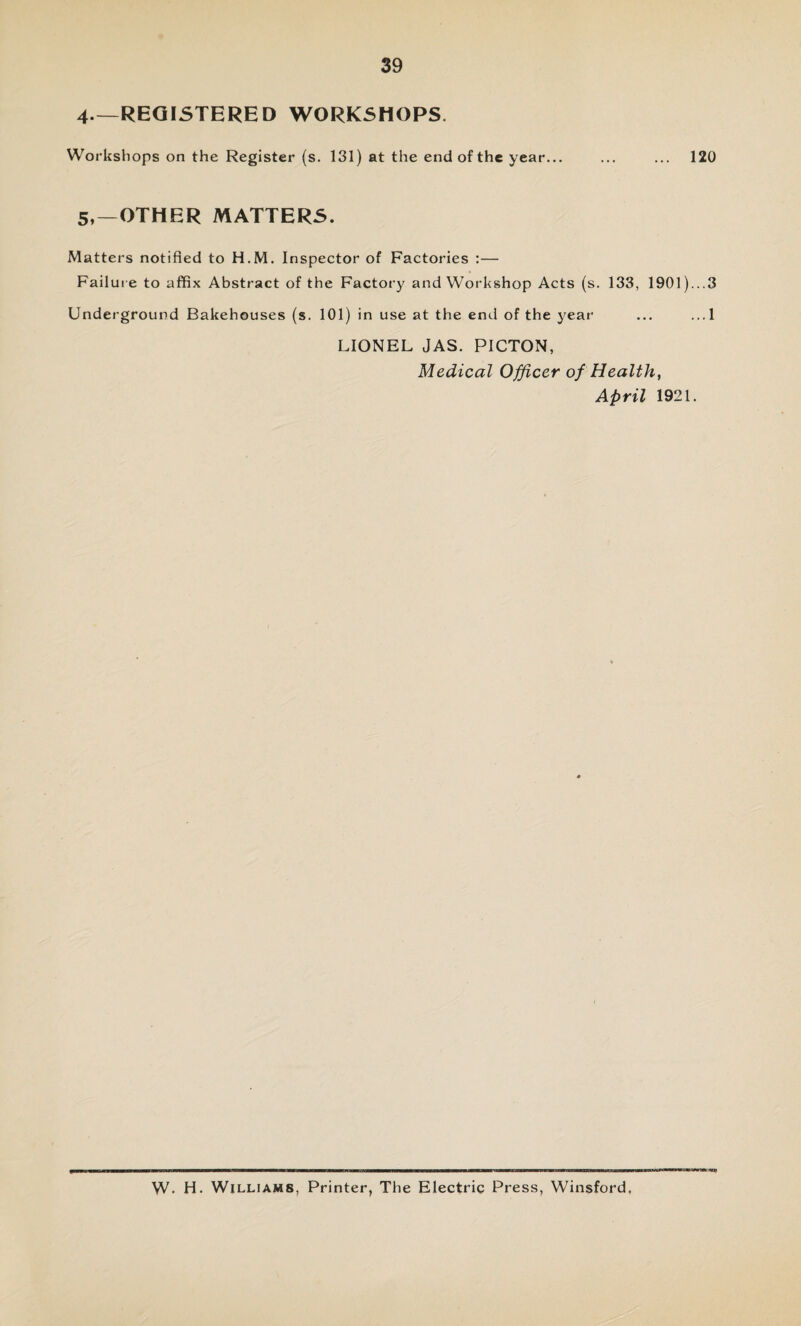 4—REGISTERED WORKSHOPS. Workshops on the Register (s. 131) at the end of the year... ... ... 120 5,—OTHER MATTERS. Matters notified to H.M. Inspector of Factories :— Failure to affix Abstract of the Factory and Workshop Acts (s. 133, 1901)...3 Underground Bakehouses (s. 101) in use at the end of the year ... ...1 LIONEL JAS. PICTON, Medical Officer of Health, April 1921. W* H. Williams, Printer, The Electric Press, Winsford,