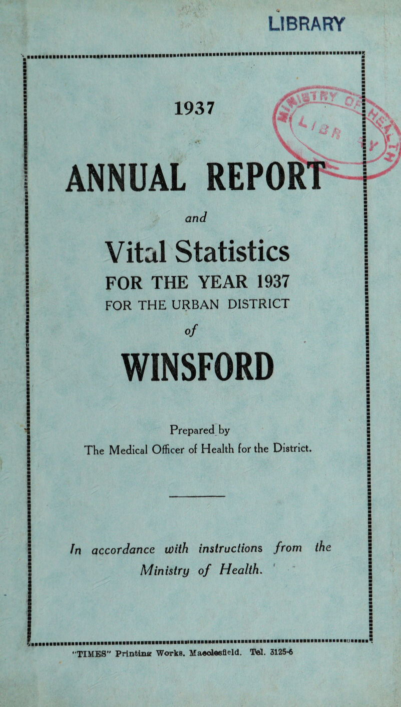 LIBRARY ■ ■ : » ■ a a a a ■ * m 9 ! 5 1937 ANNUAL REPORT ^0 and Vital Statistics FOR THE YEAR 1937 FOR THE URBAN DISTRICT of WINSFORD ■ ■ ■ ■ m m m m m ■ ■ ■ ■ i Prepared by The Medical Officer of Health for the District. ■ ■ Jn accordance with instructions from the Ministry of Health. m ■ ■ § ■ ■ ■ ‘TIMES” Printing Works. Maooleefield. Tel. 3125-6