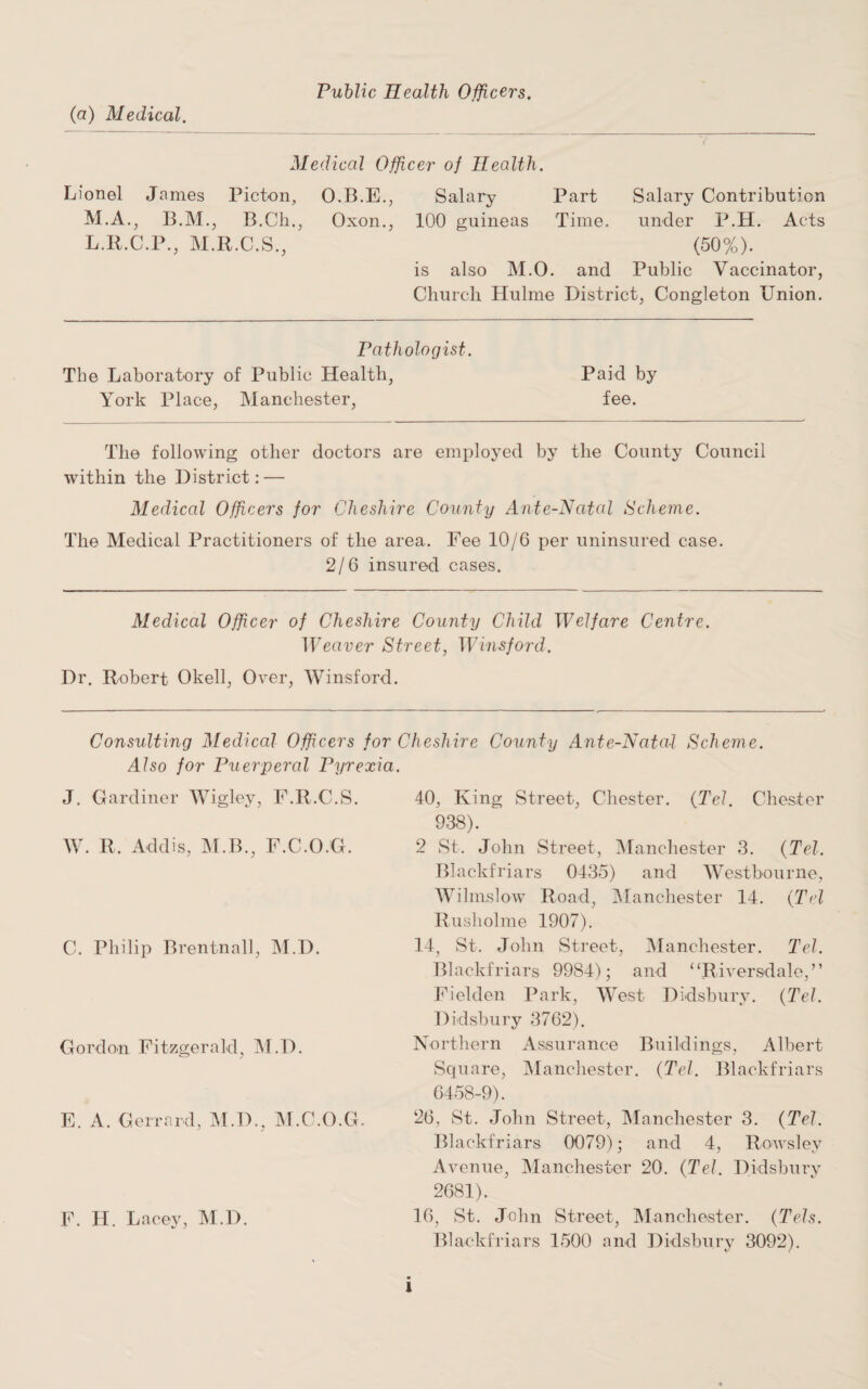 (a) Medical. Public Health Officers. Medical Officer of Health. Lionel James Picton, O.B.E., M.A., B.M., B.Ch., Oxon., L.R.C.P., M.R.C.S., Salary Part Salary Contribution 100 guineas Time. under P.H. Acts (50%). is also M.O. and Public Vaccinator, Church Hulme District, Congleton Union. Pathologist. The Laboratory of Public Health, Paid by York Place, Manchester, fee. The following other doctors are employed by the County Council within the District: — Medical Officers for Cheshire County Ante-Natal Scheme. The Medical Practitioners of the area. Fee 10/6 per uninsured case. 2/6 insured cases. Medical Officer of Cheshire County Child Welfare Centre. Weaver Street, Winsford. Dr. Robert Okell, Over, Winsford. Consulting Medical Officers for Cheshire County Ante-Natal Scheme. Also for Puerperal Pyrexia. J. Gardiner Wigley, F.R.C.S. W. R, Addis, M.B., F.C.O.G. C. Philip Brentnall, M.D. Gordon Fitzgerald, M.D. E. A. Gerrard, M.D., M.C.O.G. F. H. Lacey, M.D. 40, King Street, Chester. (Tel. Chester 938). 2 St. John Street, Manchester 3. (Tel. Blackfriars 0435) and West bourne, Wilmslow Road, Manchester 14. (Tel Rusholme 1907). 14, St. John Street, Manchester. Tel. Blackfriars 9984); and “Riversdale,” Fielden Park, West Didsbury. (Tel. Didsbury 3762). Northern Assurance Buildings, Albert Square, Manchester. (Tel. Blackfriars 6458-9). 26, St. John Street, Manchester 3. (Tel. Blackfriars 0079); and 4, Rowslev Avenue, Manchester 20. (Tel. Didsbury 2681). 16, St. John Street, Manchester. (Tels. Blackfriars 1500 and Didsbury 3092). l