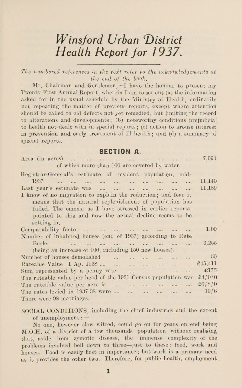 Winsford Urban ‘District Health Report jor 1937. The numbered references in the text refer to the acknowledgements at the end of the book. Mr. Chairman and Gentlemen,—I have the honour to present :ny Twenty-First Annual Report, wherein I am to set out (a) the information asked for in the usual schedule by the Ministry of Health, ordinarily not repeating the matter of previous reports, except where attention should be called to old defects not yet remedied, but limiting the record to alterations and developments; (b) noteworthy conditions prejudicial to health not dealt with in special reports; (e) action to arouse interest in prevention and early treatment of ill health; and (d) a summary of special reports. SECTION A. Area (in acres) . of which more than 100 are covered by water. Registrar-General’s estimate of resident population, mid- 1937 . Last year’s estimate was . I know of no migration to explain the reduction; and fear it means that the natural replenishment of population has failed. The omens, as I have stressed in earlier reports, pointed to this and now the actual decline seems to be setting in. Comparability factor .... . Number of inhabited houses (end of 1937) according to Rate Books .. (being an increase of 100, including 150 new houses). Number of houses demolished .... . Rateable Value 1 Ap. 1938 . £45,411 Sum represented by a penny rate . £175 The rateable value per head of the 1931 Census population was £4/0/0 The rateable value per acre is . £6/8/0 The rates levied in 1937-38 ■were. 10/6 There were 98 marriages. SOCIAL CONDITIONS, including the chief industries and the extent of unemployment: — No one, however slow wittecl, could go on for years on end being M.O.H. of a district of a few thousands population without realising that, aside from zymotic disease, the immense complexity of the problems involved boil down to three—just to these: food, work and houses. Food is easily first in importance; but work is a primary need as it provides the other two. Therefore, for public health, employment 7,094 11,140 11,189 1.00 3,255 50